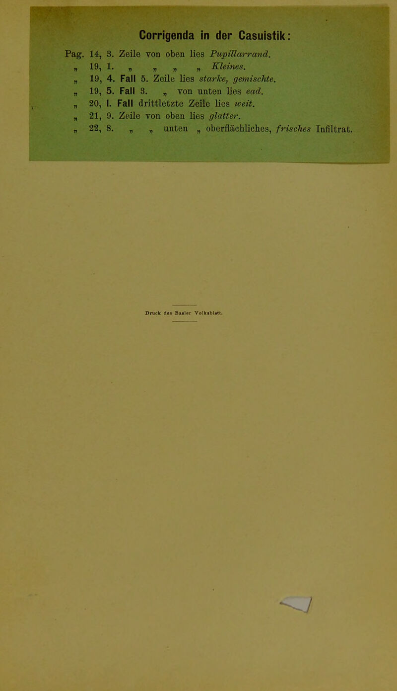 Corrigenda in der Casuistik: g. 14, 3. Z/eile von oben lies Pupillarrand. i 19, 1. „ „ „ „ Kleines. „ 19, 4. Fall 5. Zeile lies starke, gemischte. „ 19, 5. Fall 3. „ von unten lies ead. „ 20, I. Fall drittletzte Zeile lies weit. „ 21, 9. Zeile von oben lies glatter. „ 22, 8. „ „ unten „ oberflächliches, frisches Infiltrat. Druck des B»iler Volkibl.tt.