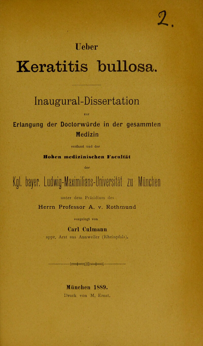 lieber Keratitis bullosa. Inaugural-Dissertation zur Erlangung der Doctorwürde in der gesammten Medizin yerfasst und der Hohen medizinischen Facnltät der Ii bfßr, LAig-iaiilians-lloivepsi zu iocheo unter dem Präsidium des Herrn Professor A. v. Rothmund vorgelegt von Carl Calmanu appr. Arzt aus Annweiler (Rlieinpfak). -1—1—^^l^^M— München 1889. Drucit von M. Ernst.