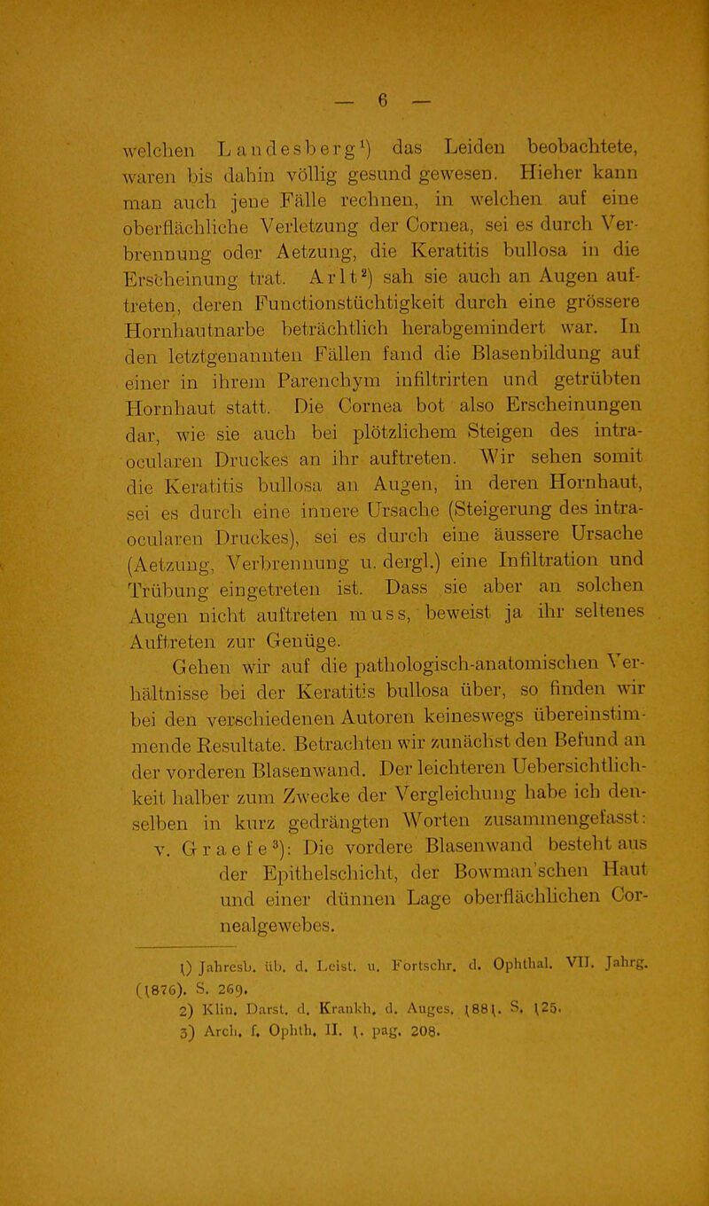 welchen Landesberg^) das Leiden beobachtete, waren bis dahin völUg gesund gewesen. Hieher kann man auch jene Fälle rechnen, in welchen auf eine oberflächliche Verletzung der Cornea, sei es durch Ver- brennung oder Aetzung, die Keratitis bullosa in die Erscheinung trat. Arlt^) sah sie auch an Augen auf- treten, deren Functionstüchtigkeit durch eine grössere Hornhautnarbe beträchtlich herabgemindert war. In den letztgenannten Fällen fand die Blasenbildung auf einer in ihrem Parenchym infiltrirten und getrübten Hornhaut statt. Die Cornea bot also Erscheinungen dar, wie sie auch bei plötzlichem Steigen des intra- ocularen Druckes an ihr auftreten. Wir sehen somit die Keratitis bullosa an Augen, in deren Hornhaut, sei es durch eine innere Ursache (Steigerung des intra- ocularen Druckes), sei es durch eine äussere Ursache (Aetzung, Verbrennung u. dergl.) eine Infiltration und Trübung eingetreten ist. Dass sie aber an solchen Augen nicht auftreten muss, beweist ja ihr seltenes Auftreten zur Genüge. Gehen wir auf die pathologisch-anatomischen Ver- hältnisse bei der Keratitis bullosa über, so finden wir bei den verschiedenen Autoren keineswegs übereinstim- mende Resultate. Betrachten wir zunächst den Befund an der vorderen Blasenwand. Der leichteren Uebersichthch- keit halber zum Zwecke der Vergleichung habe ich den- selben in kurz gedrängten Worten zusammengefasst: V. Graefe^): Die vordere Blasen wand besteht aus der Epithelschicht, der Bowman'schen Haut und einer dünnen Lage oberflächhchen Cor- nealgewebes. 0 Jahresb. üb. d. Leist, u. l'ortsclir. il. Ophthal. VIT. Jahrg. (\876). S. 209. 2) Kliii. Darst. d. Krankh. d. Auges. \88\. S, ^25. 3) Ardi. f. Ophth. II. \. pag. 208.