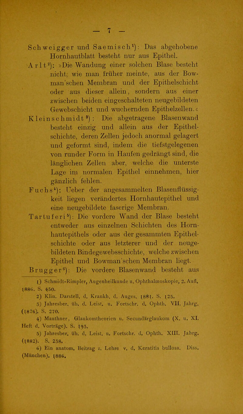 Schweigger und Saemiscli^): Das abgehobene Hornhautblatt besteht nur aus Epithel, Arlt^): »Die Wandung einer solchen Blase besteht nicht, wie man früher meinte, aus der Bow- man'schen Membran und der Epithelschicht oder aus dieser allein, sondern aus einer zwischen beiden eingeschalteten neugebildeten Gewebschicht und wuchernden Epithelzellen.« Kleinschmidt ^): Die abgetragene Blasen wand besteht einzig und allein aus der Epithel- schichte, deren Zellen jedoch anormal gelagert und geformt sind, indem die tiefstgelegenen von runder Form in Haufen gedrängt sind, die länglichen Zellen aber, welche die unterste Lage im normalen Epithel einnehmen, hier gänzlich fehlen. Fuchs*): Ueber der angesammelten Blaseufiüssig- keit liegen verändertes Hornhautepithel und eine neugebildete faserige Membran. Tartuferi^): Die vordere Wand der Blase besteht entweder aus einzelnen Schichten des Horn- hautepithels oder aus der gesammten Epithel- schichte oder aus letzterer und der neuge- bildeten Bindegewebsschichte, welche zwischen Epithel und Bowraan'schen Membran liegt. Brugger ^): Die vordere Blasen wand besteht aus ^) Schniidt-Rimpler, Augenheilkuude u. Ophthalmoskopie, 2. Aufl. (886. S. HbO. 2) Klin. Darstell, d. Krankh. d. Auges, (88(, S, (25. 3) Jahresber, üb. d, Leist, u. Fortschr, d. Ophth. VII, Jahrg. ((876). S. 270. ^) Mauthner, Olaukomtheorien u, Secundärglaukom (X, u. XI. Heft d. Vorträge). S. (93. 5) Jahresber. üb. d. Leist, u. Fortschr. d. Ophth. Xlll. Jahrg. (\882). S, 238. 6) Ein anatom. Beitrag z, Lehre v. d. Keratitis bullosa. Diss. (München). ^886.