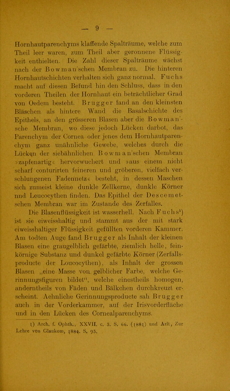 Hornhautparenchyms klaffende Spalträume, welche zum Theil leer waren, zum Theil aber geronnene Flüssig- keit enthielten. Die Zahl dieser Spalträume wächst nach der Bowmansehen Membran zu. Die hinteren Hornhautschichten verhalten sich ganz normal. Fuchs macht auf diesen Befund hin den Schluss, dass in den vorderen Theilen der Hornhaut ein beträchtlicher Grad von Oedem besteht. Brugg er fand an den kleinsten Bläschen als hintere Wand die Basalschichte des Epithels, an den grösseren Blasen aber die Bowman'- sche Membran, wo diese jedoch Lücken darbot, das Parenchym der Cornea oder jenes dem Hornhautparen- chym ganz unähnliche Gewebe, welches durch die Lückqn der siebähnlichen Bowman'schen Membran >:zapfenartig« hervorwuchert und »aus einem nicht scharf conturirten feineren und gröberen, vielfach ver- schlungenen Fadennetz« besteht, in dessen Maschen sich zumeist kleine dunkle Zellkerne, dunkle Körner nnd Leucocythen finden. Das Epithel der Descemet- schen Membran war im Zustande des Zerfalles. Die Blasenflüssigkeit ist wasserhell. Nach Fuchs') ist sie eiweisshaltig und stammt aus der mit stark eiweisshaltiger Flüssigkeit gefüllten vorderen Kammer. Am todten Auge fand Brugger als Inhalt der kleinen Blasen eine graugelblich gefärbte, ziemlich helle, fein- körnige Substanz und dunkel gefärbte Körner (Zerfalls- producte der Loucocythen), als Inhalt der grossen Blasen ,,eine Masse von. gelblicher Farbe, welche Ge- rinnungsfiguren bildet, welche cinestheils homogen, anderntheils von Fäden und Bälkchen durchkreuzt er- scheint. Aehnliche Gerinnungsproducte sah Brugg er auch in der Vorderkammer, auf der Irisvorderfläche und in den Lücken des Cornealpareuchyms. 0 Arch. f. Ophth., XXVII, c. 3. S. 66. (^880 und Arlt, Zur