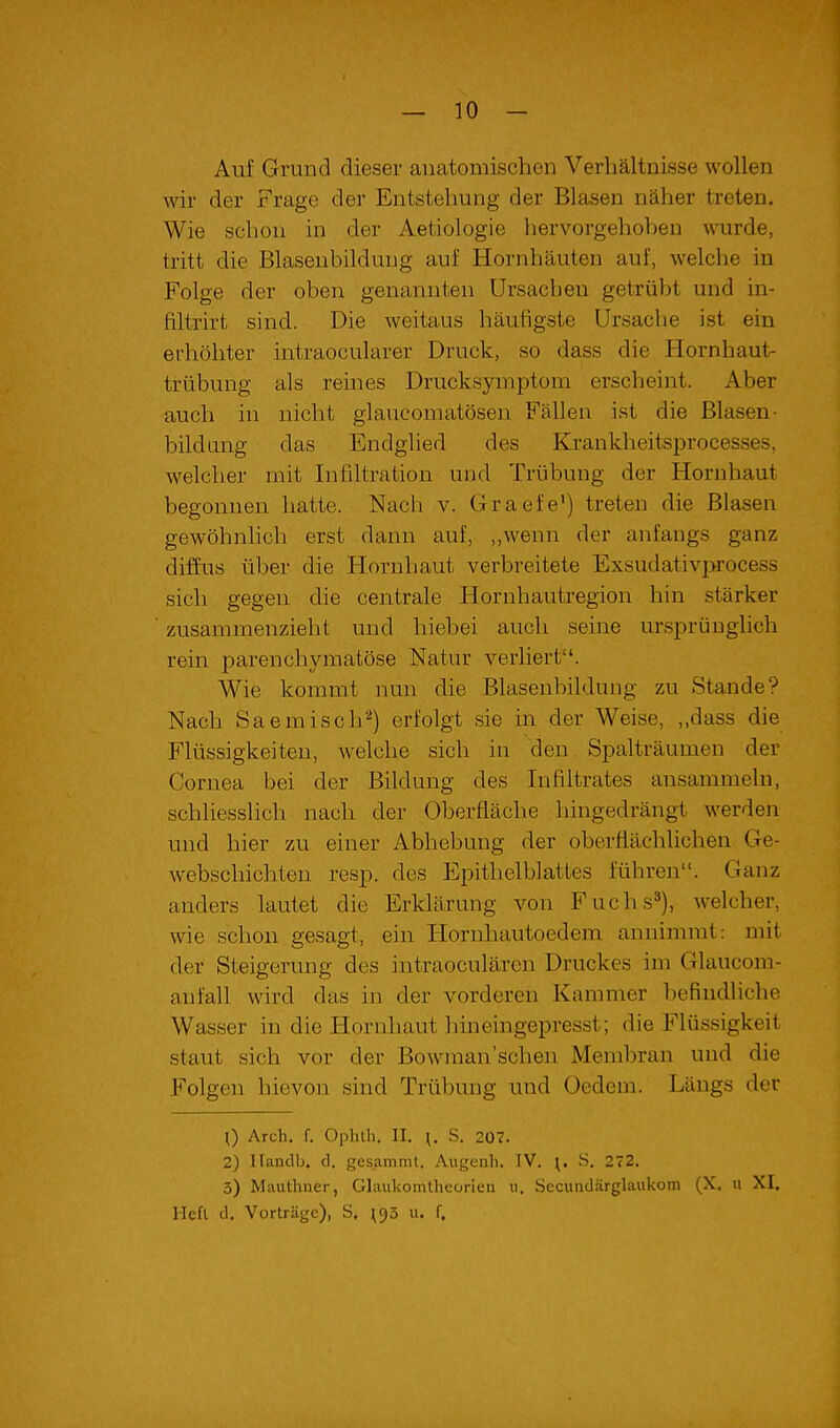 Auf Grund dieser anatomischen Verhältnisse wollen wir der Frage der Entstehung der Blasen näher treten. Wie schon in der Aetiologie hervorgehohen \TOrde, tritt die Blasenbildung auf Hornhäuten auf, welche in Folge der oben genannten Ursachen getrübt und in- filtrirt sind. Die weitaus häufigste Ursache ist ein erhöhter intraocularer Druck, so dass die Hornhaut- trübung als reines Drucksymptora erscheint. Aber auch in nicht glaucomatösen Fällen ist die Blasen- bild ang das Endglied des Krankheitsprocesses, welcher mit Infiltration und Trübung der Hornhaut begonnen hatte. Nach v. Graefe') treten die Blasen gewöhnhch erst dann auf, ,,wenn der anfangs ganz diffus über die Hornhaut verbreitete Exsudativprocess sich gegen die centrale Hornhautregion hin stärker zusammenzieht und hiebei auch seine ursprüughch rein parenchymatöse Natur verliert. Wie kommt nun die Blasenbildung zu Stande? Nach Saemisch^) erfolgt sie in der Weise, ,,dass die Flüssigkeiten, welche sich in den. Spalträumen der Cornea bei der Bildung des Infiltrates ansammeln, schliesslich nach der Oberfläche hingedrängt werden und hier zu einer Abhebung der oberflächlichen Ge- webschichten resp. des Epithelblattes führen. Ganz anders lautet die Erklärung von Fuchs^), welcher, wie schon gesagt, ein Hornhuutoedem annimmt: mit der Steigerung des intraoculärcn Druckes im Glaucom- anfall wird das in der vorderen Kammer befindliche Wasser in die Hornhaut hineingepresst; die Flüssigkeit staut sich vor der Bowman'schen Membran und die Folgen hievon sind Trübung und Oedem. Längs der \) Arch. f. Opluh, II, ^. S, 207. 2) Ilandb, d. gesammt. Augenh. IV. ^. S. 272. 3) Mauthner, Glaukomtheorien ii. Secuiidärglaukom (X. n XI, lieft d. Vorträge), S. u. f.