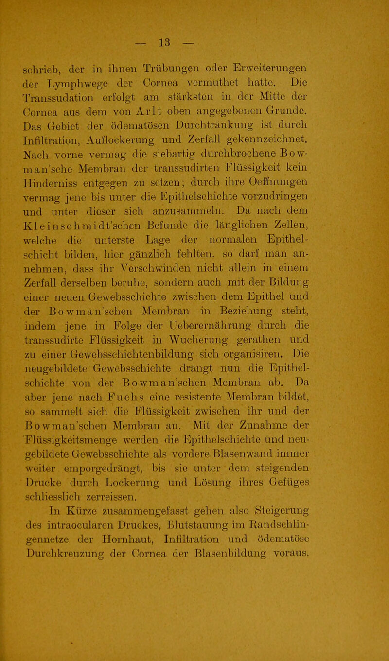 schrieb, der in ihnen Trübungen oder Erweiterungen der Lymphwege der Cornea vermuthet hatte. Die Transsudation erfolgt am stärksten in der Mitte der Cornea aus dem von Arlt oben angegebenen Grunde, Das Gebiet der ödematösen Durchtränkung ist durch Infiltration, Auflockerung und Zerfall gekennzeichnet. Nach vorne vermag die siebartig durchbrochene Bow- man'sche Membran der transsudirten Flüssigkeit kein Hinderniss entgegen zu setzen; durch ihre Oeffnungen vermag jene bis unter die Epithelschichte vorzudringen und unter dieser sich anzusammeln. Da nach dem Kleinschmidt'schen Befunde die länglichen Zellen, welche die unterste Lage der normalen Epithel- schicht bilden, hier gänzlich fehlten, so darf man an- nehmen, dass ihr Verschwinden nicht allein in einem Zerfall derselben beruhe, sondern auch mit der Bildung einer neuen Gewebsschichte zwischen dem Epithel und der Bowman'schen Membran in Beziehung steht, indem jene in Folge der Ueberernährung durch die transsudirte Flüssigkeit in Wucherung gerathen und zu einer Gewebsschichtenbildung sich organisiren. Die neugebildete Gewebsschichte drängt nun die Epithel- schichte von der Bowman'schen Membran ab. Da aber jene nach Fuchs eine resistente Membran bildet, so sammelt sich die Flüssigkeit zwischen ihr und der Bowman'schen Membran an. Mit der Zunahme der 'Flüssigkeitsmenge werden die Epitlielschichte und neu- gebildete Gewebsschichte als vordere Blasenwand immer weiter emporgedrängt, bis sie unter dem steigenden Drucke durch Lockerung und Lösung ihres Gefüges schliesslich zerreissen. In Kürze zusammengefasst gehen also Steigerung des intraocularen Druckes, Blutstauung im Randschlin- gennetze der Hornhaut, Infiltration und ödematöse Durchkreuzung der Cornea der Blasenbildung voraus.