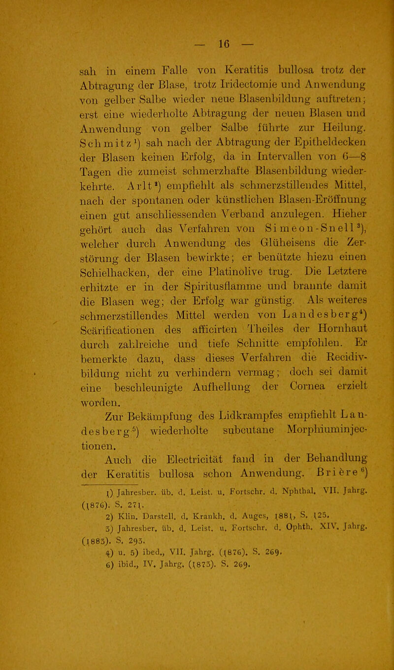 sah in einem Falle von Keratitis bullosa trotz der Abtragung der Blase, trotz Iridectoraie und Anwendung von gelber Salbe wieder neue Blasenbildung auftreten; erst eine wiederholte Abtragung der neuen Blasen und Anwendung von gelber Salbe führte zur Heilung. Schmitz^) sah nach der Abtragung der Epitheldecken der Blasen keinen Erfolg, da in Intervallen von G—8 Tagen die zumeist schmerzhafte Blasenbildung wieder- kehrte. Arlt *) empfiehlt als schmerzstillendes Mittel, nach der spontanen oder künstlichen Blasen-Eröffnung einen gut anschliessenden Verband anzulegen. Hieher o-ehört auch das Verfahren von Simeon-SnelP), welcher durch Anwendung des Glüheisens die Zer- störung der Blasen bewirkte; er benützte hiezu einen Schielhacken, der eine Platinolive trug. Die Letztere erhitzte er in der Spiritusflamme und brannte damit die Blasen weg; der Erfolg war günstig. Als weiteres schmerzstillendes Mittel werden von Landesberg*) Scärificationen des afficirteii Theiles der Hornhaut durch zahlreiche und tiefe Schnitte empfohlen. Er bemerkte dazu, dass dieses Verfahren die Recidiv- bildung nicht zu verhindern vermag; doch sei damit eine beschleunigte Aufhellung der Cornea erzielt worden. Zur Bekämpfung des Lidkrampfes empfiehlt L a n- desberg^) wiederholte subcutane Morphiuminjec- tionen. Auch die Electricität fand in der Behandlung der Keratitis bullosa schon Anwendung. Bri^re) [) Jahresber. üb. d. Leist, u. Fortschr. d. Nphthal. VII. Jahrg. (^876). S. 27\. 2) Klin. Darstell, d. Krankh. d, Auges, ^88^, S. ^25. 3) Jahresber, üb. d, Leist, u. Fortschr. d, Ophth. XIV. Jahrg. (1883). S, 293. H.) u. 5) ibed., VII. Jahrg. (^876). S. 269, 6) ibid., IV. Jahrg. (^873). S. 269.