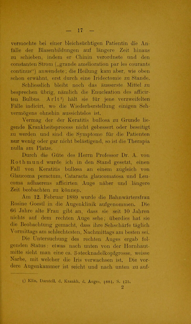 verraoohte bei einer bleichsüchtigen Patientin die An- fälle der Blasenbildungen auf längere Zeit hinaus zu schieben, indem er Chinin verordnete und den Constanten Strom („grande amelioration par les courants Continus) anwendete; die Heilung kam aber, wie oben schon erwähnt, erst durch eine Iridectomie zu Stande. SchliessHch bleibt noch das äusserste Mittel zu besprechen übrig, nämlich die Euucleation des afficir- teu Bulbus. Arlt') hält sie für jene verzweifelten Fälle indicirt, wo die Wiederherstellung einigen Seh- vermögens ohnehin aussichtslos ist. Vermag der der Keratitis bullosa zu Grunde lie- gende JCrankheitsprocess nicht gebessert oder beseitigt zu werden und sind die Symptome für die Patienten nur wenig oder gar nicht belästigend, so ist die Therapia nuUa am Platze. Durch die Güte des Herrn Professor Dr. A. von Rothmund wurde ich in den Stand gesetzt, einen Fall von Keratitis bullosa an einem zugleich von Glaucoma peractum, Cataracta glaucomatosa und Leu- coraa adhaerens afficirten Auge näher und längere Zeit beobachten zu können. Am 12. Februar 1889 wurde die Bahnwärtersfrau Rosine Goestl in die Augenkhnik aufgenommen. Die 66 Jahre alte Frau gibt an, dass sie seit 10 Jahren nichts auf dem rechten Auge sehe; überdies hat sie die Beobachtung gemacht, dass ihre Sehschärfe täglich Vormittags am schlechtesten, Nachmittags am besten sei. Die Untersuchung des rechten Auges ergab fol- genden Status: etwas nach unten von der Hornhaut- mitle sieht man eine ca. 3-stecknadelkopfgrosse, weisse Narbe, mit welcher die Iris verwachsen ist. Die vor- dere Augenkammer ist seicht und nach unten zu auf- 0 Klin. Üarstell. d. Krankh. d. Auges, ^88^ S. ^25. 2