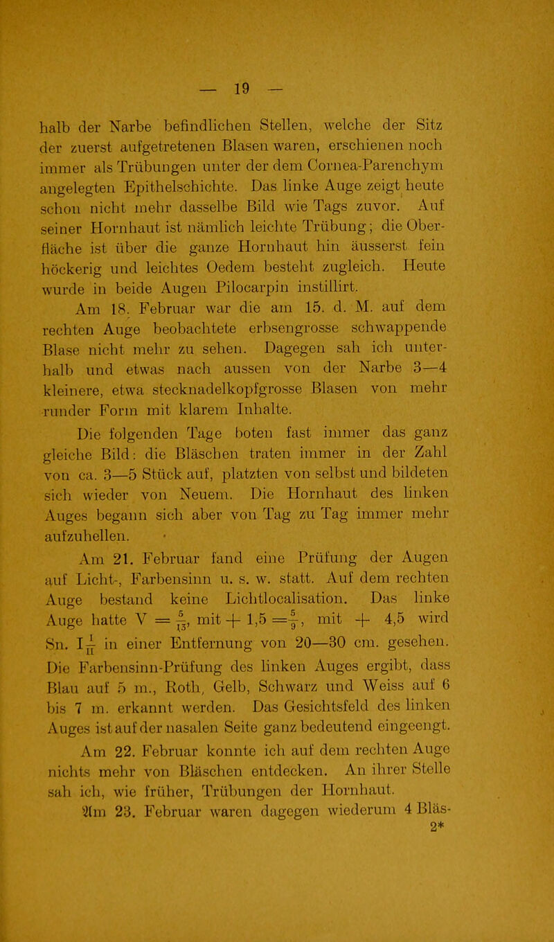 halb der Narbe befindlichen Stellen, welche der Sitz der zuerst aufgetretenen Blasen waren, erschienen noch immer als Trübungen unter der dem Cornea-Parenchym angelegten Epithelschichte. Das linke Auge zeigt heute schon nicht mehr dasselbe Bild wie Tags zuvor. Auf seiner Hornhaut ist nämhch leichte Trübung; die Ober- fläche ist über die ganze Hornhaut hin äusserst fein höckerig und leichtes Oedem besteht zugleich. Heute wurde in beide Augen Pilocarpin instillirt. Am 18. Februar war die am 15. d. M. auf dem rechten Auge beobachtete erbsengrosse schwappende Blase nicht mehr zu sehen. Dagegen sah ich unter- halb und etwas nach aussen von der Narbe 3—4 kleinere, etwa stecknadelkopfgrosse Blasen von mehr runder Form mit klarem Inhalte. Die folgenden Tage boten fast immer das ganz gleiche Bild: die Bläschen traten immer in der Zahl von ca. 3—5 Stück auf, platzten von selbst und bildeten sich wieder von Neuem. Die Hornhaut des hnken Auges begann sich aber von Tag zu Tag immer mehr aufzuhellen. Am 21. Februar fand eine Prüfung der Augen auf Licht-, Farbensinn u. s. w. statt. Auf dem rechten Auge bestand keine Lichtlocalisation. Das linke Auge hatte V = ^, mit + 1,5 =|-, mit + 4,5 wird 8n. Ij^ in einer Entfernung von 20—30 cm. gesehen. Die Farbensinn-Prüfung des hnken Auges ergibt, dass Blau auf 5 m., Roth, Gelb, Schwarz und Weiss auf 6 bis 7 m. erkannt werden. Das Gesichtsfeld des linken Auges istauf der nasalen Seite ganz bedeutend eingeengt. Am 22. Februar konnte ich auf dem rechten Auge nichts mehr von Bläschen entdecken. An ihrer Stelle sah ich, wie früher, Trübungen der Hornhaut. 5lm 23. Februar waren dagegen wiederum 4 Bläs- 2*