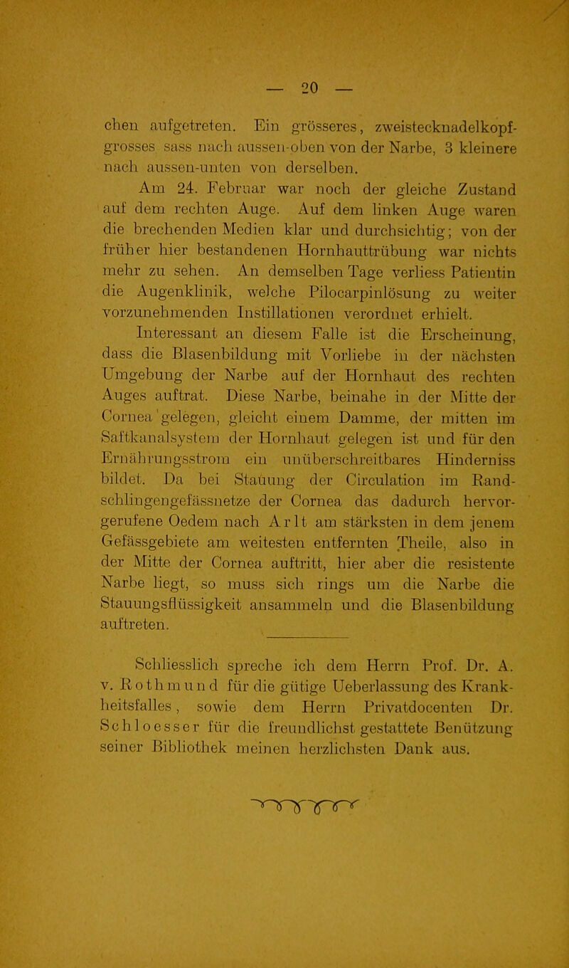 cheii aiifgotreten. Ein grösseres, zweistecknadelkopf- grosses. sass nach aussen-pben von der Narbe, 3 kleinere nach aiisseu-uuten von derselben. Am 24. Februar war noch der gleiche Zustand auf dem rechten Auge. Auf dem linken Auge Avaren die brechenden Medien klar und durchsichtig; von der früher hier bestandenen Hornhauttrübung war nichts jnehr zu sehen. An demselben Tage verliess Patientin die Augenkhnik, welche Pilocarpinlösung zu weiter vorzunehmenden Instillationen verordnet erhielt. Interessant an diesem Falle ist die Erscheinung, dass die Blasenbildung mit Vorliebe in der nächsten Umgebung der Narbe auf der Hornhaut des rechten Auges auftrat. Diese Narbe, beinahe in der Mitte der Cornea'gelegen, gleicht einem Damme, der mitten im Sai'tkanalsystem der Hornhaut gelegen ist und für den Ernährungsstrom ein unüberschreitbares Hinderniss bildet. Da bei Stauung der Circulation im Rand- schlingengefässnetze der Cornea das dadm'ch hervor- gerufene Oedem nach Arlt am stärksten in dem jenem Gefässgebiete am weitesten entfernten Theile, also in der Mitte der Cornea auftritt, hier aber die resistente Narbe liegt, so muss sich rings um die Narbe die Stauungsflüssigkeit ansammeln und die Blasenbildung auftreten. Schliesslich spreche ich dem Herrn Prof. Dr. A. V. Rothmund für die gütige Ueberlassung des Krank- lieitsfalles, sowie dem Herrn Privatdocenten Dr. Schloesser für die freundlichst gestattete Benützung seiner Bibliothek meinen herzlichsten Dank aus.