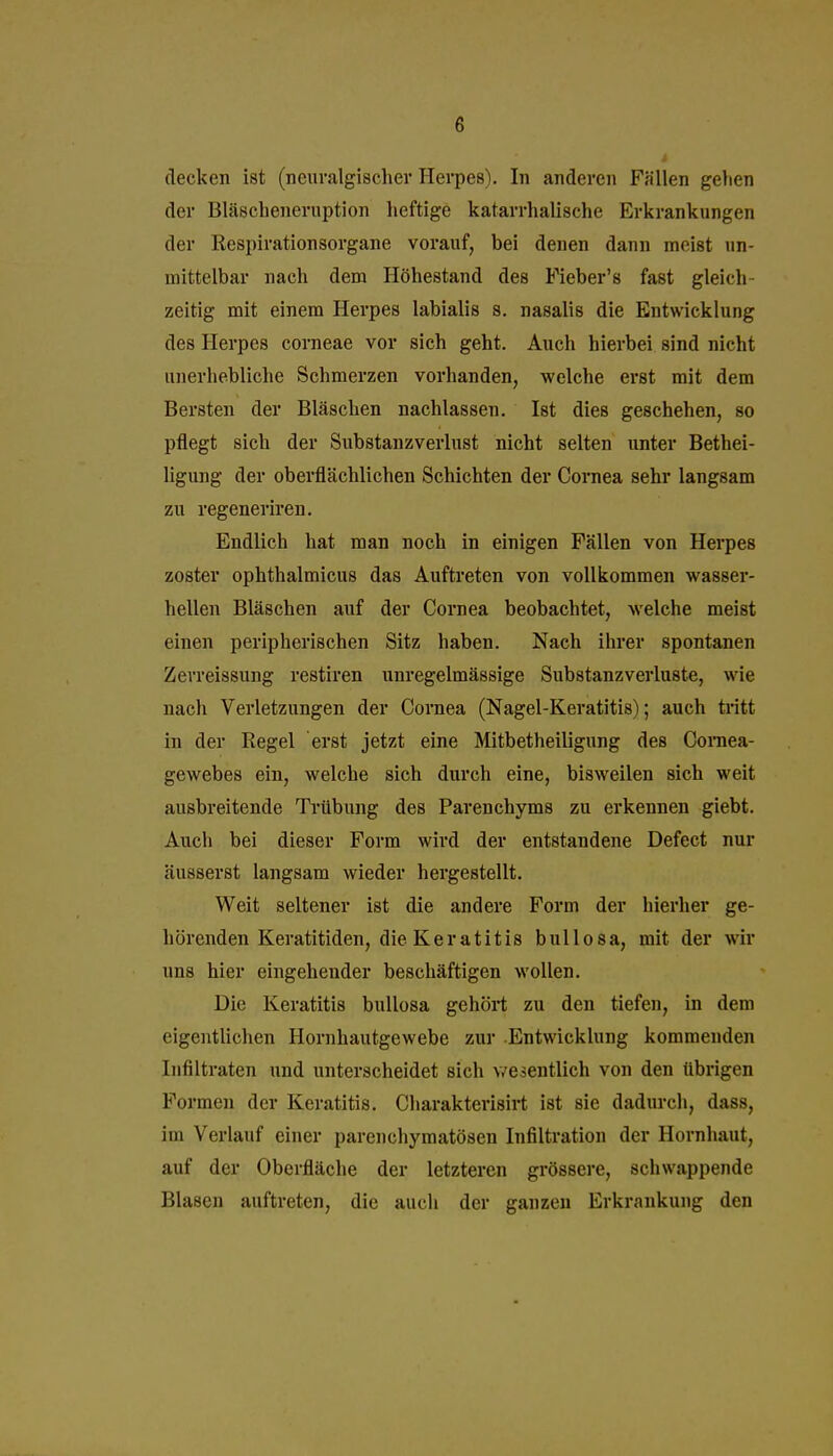 decken ist (neuralgischer Herpes). In anderen Fällen gehen der Bläscheneruption heftige katarrhalische Erkrankungen der Respirationsorgane vorauf, bei denen dann meist un- mittelbar nach dem Höhestand des Fieber's fast gleich- zeitig mit einem Herpes labialis s. nasalis die Entwicklung des Herpes corneae vor sich geht. Auch hierbei sind nicht unerhebliche Schmerzen vorhanden, welche erst mit dem Bersten der Bläschen nachlassen. Ist dies geschehen, so pflegt sich der Substanzverlust nicht selten unter Bethei- ligung der oberflächlichen Schichten der Cornea sehr langsam zu regeneriren. Endlich hat man noch in einigen Fällen von Herpes zoster ophthalmicus das Auftreten von vollkommen wasser- hellen Bläschen auf der Cornea beobachtet, welche meist einen peripherischen Sitz haben. Nach ihrer spontanen Zerreissung restiren unregelmässige Substanzverluste, wie nach Verletzungen der Cornea (Nagel-Keratitis); auch tritt in der Regel erst jetzt eine Mitbetheiligung des Comea- gewebes ein, welche sich durch eine, bisweilen sich weit ausbreitende Trübung des Parenchyms zu erkennen giebt. Auch bei dieser Form wird der entstandene Defect nur äusserst langsam wieder hergestellt. Weit seltener ist die andere Form der hierher ge- hörenden Keratitiden, die Keratitis bullosa, mit der wir uns hier eingehender beschäftigen wollen. Die Keratitis bullosa gehört zu den tiefen, in dem eigentlichen Hornhautgewebe zur Entwicklung kommenden Infiltraten und unterscheidet sich v/esentlich von den übrigen Formen der Keratitis. Charakterisirt ist sie dadurch, dass, im Verlauf einer parenchymatösen Infiltration der Hornhaut, auf der Oberfläche der letzteren grössere, schwappende Blasen auftreten, die auch der ganzen Erkrankung den