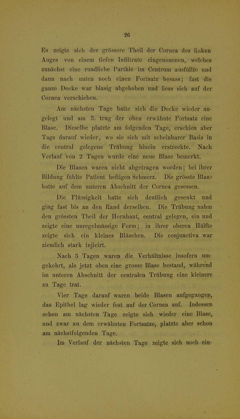 Es zeigte sicli der grö.saere Tlieil der Cornea des linken Auges von einem tiefen Infiltrate eingenommen, welches zunächst eine rundliciie Parthie im Centrum ausfüllte und dann nach unten noch einen Fortsatz besass; fast die ganze Decke war blasig abgehoben und Hess sich auf der Cornea verschieben. Am nächsten Tage hatte sich die Decke wieder an- gelegt und am 3. trug der oben erwähnte Fortsatz eine Blase. Dieselbe platzte am folgenden Tage, erschien aber Tags darauf wieder, wo sie sich mit scheinbarer Basis in die central gelegene Tillbung hinein erstreckte. Nach Verlauf von 2 Tagen wurde eine neue Blase bemerkt. Die Blasen waren nicht abgetragen worden; bei ihrer Bildung fühlte Patient heftigen Schmerz. Die grösste Blase hatte auf dem unteren Abschnitt der Cornea gesessen. Die Flüssigkeit hatte sich deutlich gesenkt und ging fast bis an den Rand derselben. Die Trübung nahm den gvössten Theil der Hornhaut, central gelegen, ein und zeigte eine unregelmässige Form; in iiirer oberen Hälfte zeigte sich ein kleines Bläschen. Die conjunctiva war ziemlich stark iujicirt. Nach 3 Tagen waren die Verhältnisse insofern um- gekehrt, als jetzt oben eine grosse Blase bestand, während im unteren Abschnitt der centralen Trübung eine kleinere zu Tage trat. Vier Tage darauf waren beide Blasen aufgegangen, das Epithel lag wieder fest auf der Cornea auf. Indessen schon am nächsten Tage zeigte sich wieder eine Blase, und zwar an dem erwähnten Fortsatze, platzte aber sclion am nächstfolgenden Tage. Im Verlauf der nächsten Tage zeigte sich noch ein-