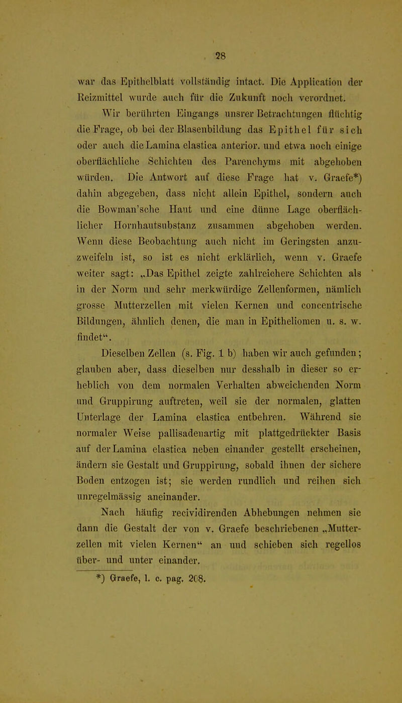 war das Epithclblatt vollständig intact. Die Application der Reizmittel wurde auch für die Zukunft noch verordnet. Wir berührten Eingangs unsrer Betrachtungen flüchtig die Frage, ob bei der Blasenbildung das Epithel für sich oder auch dleLamina elastlca anterior, und etwa noch einige oberflächliche Schichten des Parenchyms mit abgehoben würden. Die Ajitwort auf diese Frage hat v. Graefe*) dahin abgegeben, dass nicht allein Epithel, sondern auch die Bowman'sche Haut und eine dünne Lage oberfläch- licher Hornhautsubstanz zusammen abgehoben werden. Wenn diese Beobachtung auch nicht im Geringsten anzu- zweifeln ist, so ist es nicht erkläi'lich, wenn v. Graefe welter sagt: ,.Das Epithel zeigte zahlreichere Schichten als in der Norm und sehr merkwürdige Zellenforraen, nämlich grosse Mutterzellen mit vielen Kernen und concentrische Bildungen, ähnlich denen, die man in Epitheliomen u. s. w. findet. Dieselben Zellen (s. Flg. 1 b) haben wir auch gefunden; glauben aber, dass dieselben nur desshalb in dieser so er- heblich von dem normalen Verhalten abweichenden Norm und Gruppirung auftreten, weil sie der normalen, glatten Unterlage der Lamina elastica entbehren. Während sie normaler Weise palllsadenartlg mit plattgedrückter Basis auf der Lamina elastlca neben einander gestellt erscheinen, ändern sie Gestalt und Gruppirung, sobald ihnen der sichere Boden entzogen Ist; sie werden rundlich und reihen sich unregelmässig aneinander. Nach häufig recividlrenden Abhebungen nehmen sie dann die Gestalt der von v. Graefe beschriebenen „Mutter- zellen mit vielen Kernen an und schieben sich regellos über- und unter einander. *) Graefe, 1. c. pag. 208.