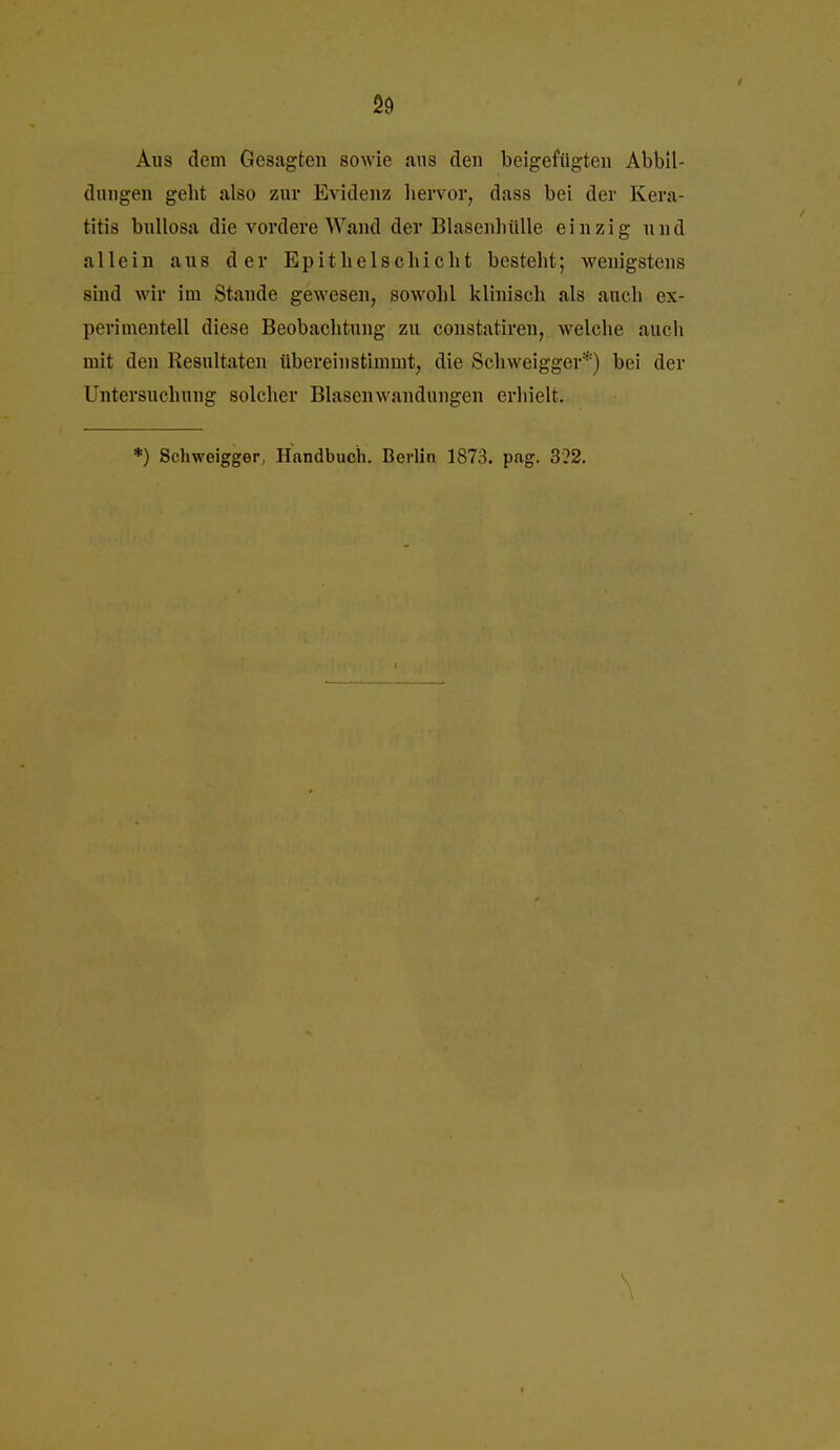 2ö Aus dem Gesagten sowie aus den beigefügten Abbil- dungen gebt also zur Evidenz liervor, dass bei der Kera- titis bullosa die vordere Wand der Blasenbülle einzig und allein aus der Epithelscbiclit besteht; wenigstens sind wir im Stande gewesen, sowohl klinisch als auch ex- perimentell diese Beobachtung zu constatiren, welche auch mit den Resultaten ilbereinstimmt, die Schweigger*) bei der Untersuchung solcher Blasen Wandungen erhielt. *) Schweigger, Handbuch. Berlin 1873. pag. 3?2. \