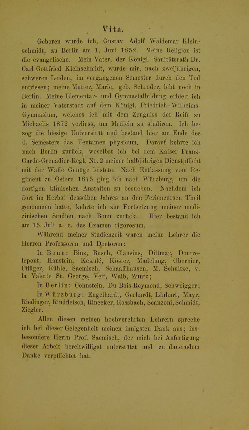 Vita. Geboren wurde ich, Gustav Adolf Waldemar Klein- sehmidt, zu Berlin am 1. Juni 1852. Meine Religion ist die evangelische. Mein Vater, der Königl. Sanitätsrath Dr. Carl Gottfried Kleinschmidt, wurde mir, nach zweijährigen, schweren Leiden, im vergangenen Semester durch den Tod entrissen; raeine Mutter, Marie, geb. Schröder, lebt noch in Berlin. Meine Elementar- nnd Gyranasialbildung erhielt ich in meiner Vaterstadt auf dem Königl. Friedrich-Wilhelms- Gymnasium, M'elches ich mit dem Zeugniss der Reife zu Michaelis 1872 verliess, um Medicin zu studireu. Ich be- zog die hiesige Universität nnd bestand hier am Ende des 4. Semesters das Tentamen physicum. Darauf kehrte ich nach Berlin zurück, woselbst ich bei dem Kaiser-Franz- Garde-Grenadier-Regt. Nr. 2 meiner halbjährigen Dienstpflicht mit der Waffe Genüge leistete. Nach Entlassung vom Re- giment zu Ostern 1875 ging ich nach Würzburg, um die dortigen klinischen Anstalten zu besuchen. Nachdem ich dort im Herbst desselben Jahres an den Feriencursen Theil genommen hatte, kehrte ich zur Fortsetzung meiner medi- zinischen Studien nach Bonn zurück. Hier bestand ich am 15. Juli a. c. das Examen rigorosum. Während meiner Studienzeit waren meine Lehrer die Herren Professoren und Doctoren: In Bonn: Binz, Busch, Clausius, Dittmar, Doutre- lepont, Haustein, Kekule, Köster, Madelung, Oberjiier, Pflüger, Rühle, Saemisch, Schaaft'hausen, M. Schnitze, v. la Valette St. George, Veit, Walb, Zuntz; In Berlin: Cohnstein, Du Bois-Reymond, Schweigger; In Würzburg: Engelhardt, Gerhardt, Linhart, Mayr, Riedinger, Rindfleisch, Rinecker, Rossbach, Scanzoni, Schmidt, Ziegler. Allen diesen meinen hochverehrten Lehrern spreche ich bei dieser Gelegenheit meinen innigsten Dank aus; ins- besondere Herrn Prof. Saemisch, der mich bei Anfertigung dieser Arbeit bereitwilligst untersttltzt und zu dauerndem Danke verpflichtet hat.