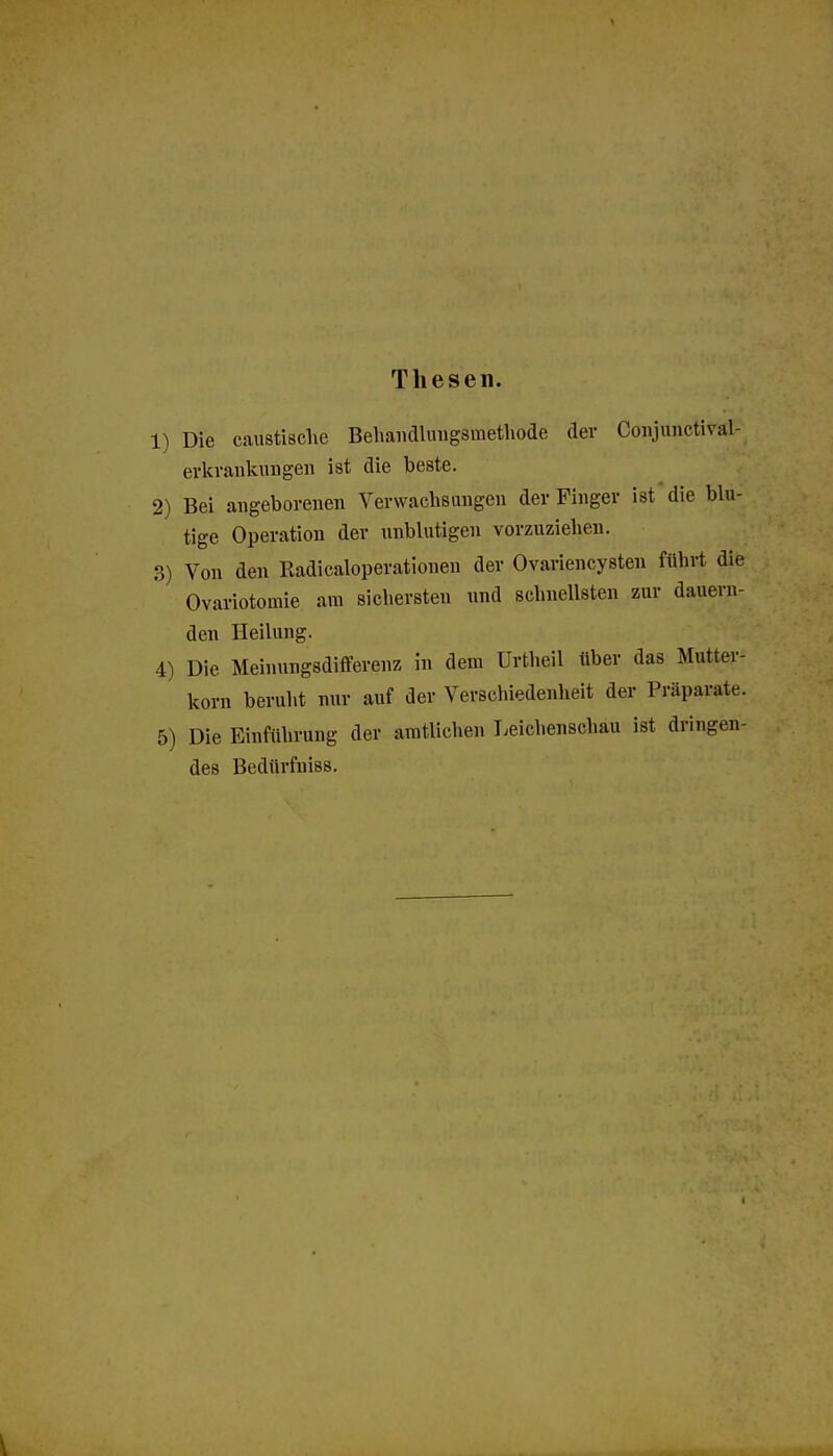 Thesen. 1) Die caustische Beliaiiclluiigsmethode der Coiijunctival- erkvaiiknngen ist die beste. 2) Bei angeborenen Verwachsangen der Finger ist die blu- tige Operation der unblutigen vorzuziehen. 3) Von den Radicaloperationen der Ovariencysten führt die Ovariotomie am sichersten und schnellsten zur dauern- den Heilung. 4) Die Meinungsdifferenz in dem Urtheil über das Mutter- korn beruht nur auf der Verschiedenheit der Präparate. 5) Die Einführung der amtlichen T^eichenschau ist dringen- des Bedürfniss.