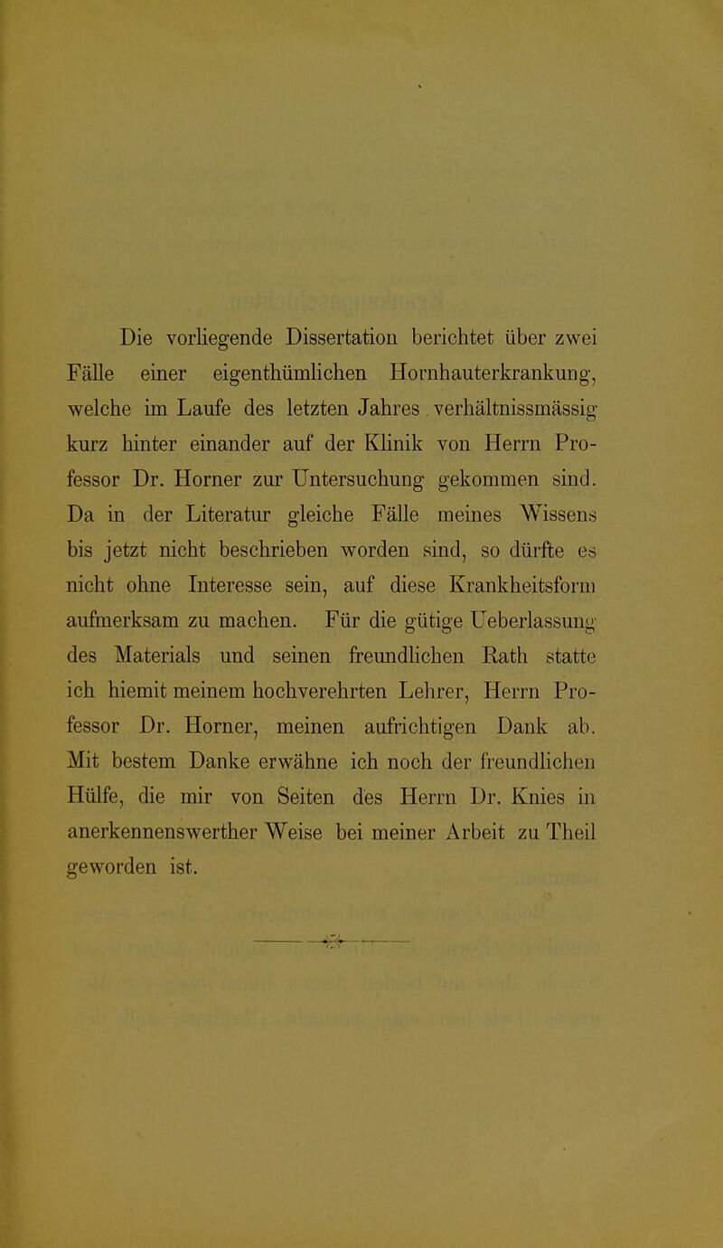 Die vorliegende Dissertation berichtet über zwei Fälle einer eigenthümlichen Hornhauterkrankung, welche im Laufe des letzten Jahres . verhältnissmässig kurz hinter einander auf der Klinik von Herrn Pro- fessor Dr. Horner zur Untersuchung gekommen sind. Da in der Literatur gleiche Fälle meines Wissens bis jetzt nicht beschrieben worden sind, so dürfte es nicht ohne Interesse sein, auf diese Krankheitsform aufmerksam zu machen. Für die gütige Ueberlassung des Materials und seinen freundlichen Rath statte ich hiemit meinem hochverehrten Lehrer, Herrn Pro- fessor Dr. Horner, meinen aufrichtigen Dank ab. Mit bestem Danke erwähne ich noch der freundlichen Hülfe, die mir von Seiten des Herrn Dr. Knies in anerkennenswerther Weise bei meiner Arbeit zu Theil geworden ist.