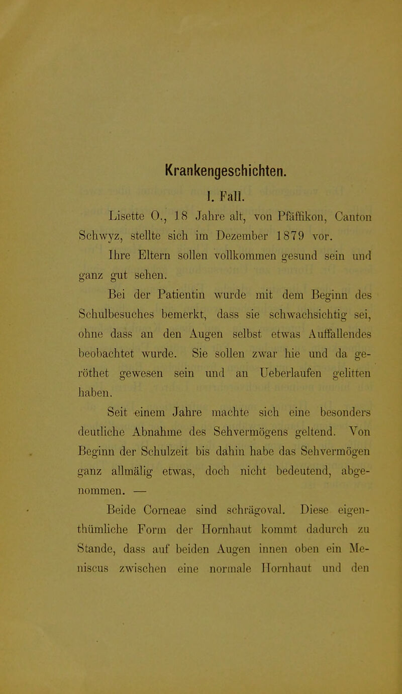 Krankengeschichten. I. Fall. Lisette 0., 18 Jahre alt, von Pfäffikon, Canton Schwyz, stellte sich im Dezember 1879 vor. Ihre Eltern sollen vollkommen gesund sein und ganz gut sehen. Bei der Patientin wurde mit dem Beginn des Schulbesuches bemerkt, dass sie schwachsichtig sei. ohne dass an den Augen selbst etwas Auffallendes beobachtet wurde. Sie sollen zwar hie und da ge- röthet gewesen sein und an Ueberlaufen gelitten haben. Seit einem Jahre machte sich eine besonders deutliche Abnahme des Sehvermögens geltend. Von Beginn der Schulzeit bis dahin habe das Sehvermögen ganz allmälig etwas, doch nicht bedeutend, abge- nommen. — Beide Corneae sind schrägoval. Diese eigen - thümliche Form der Hornhaut kommt dadurch zu Stande, dass auf beiden Augen innen oben ein Me- niscus zwischen eine normale Hornhaut und den