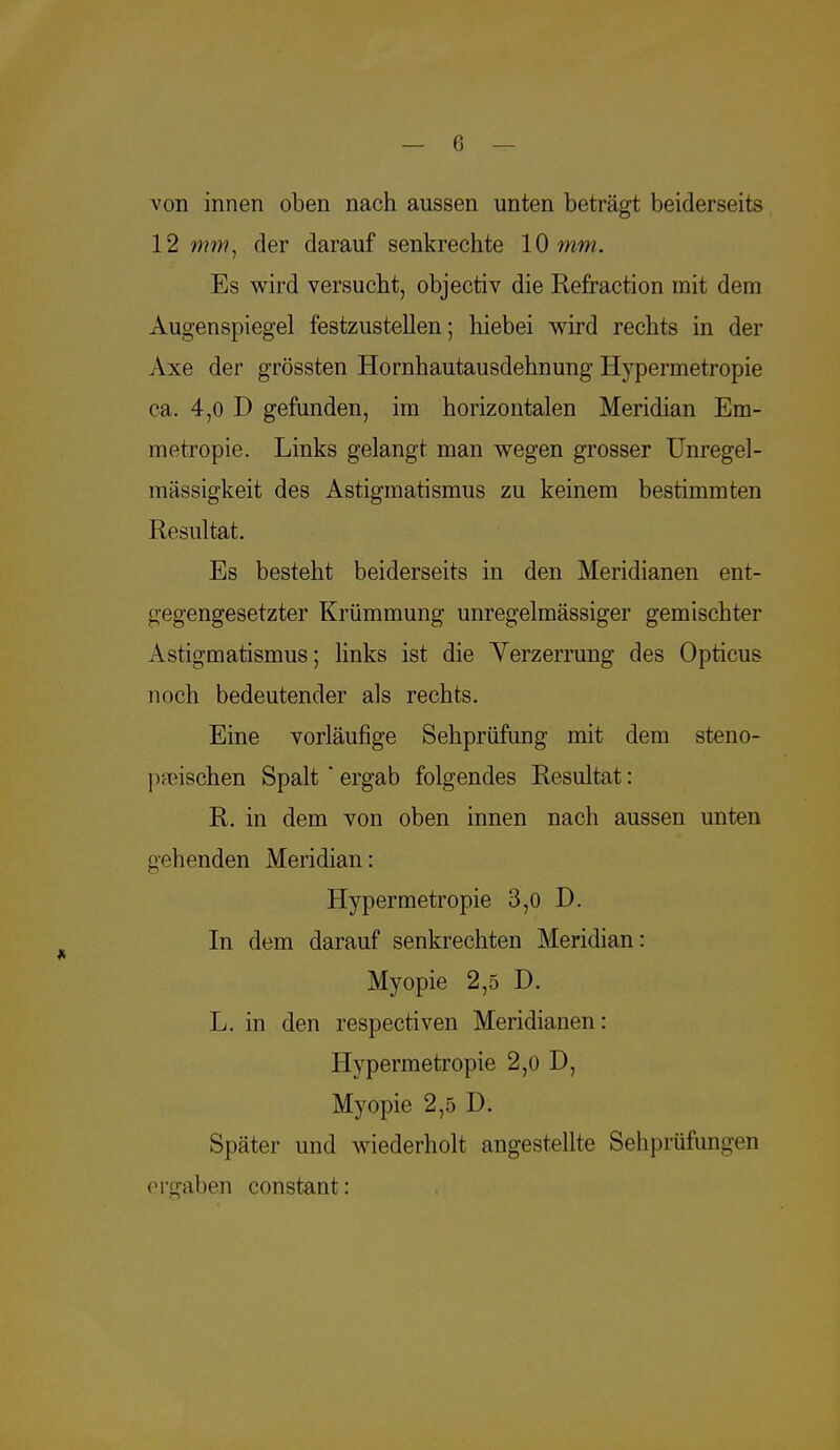 von innen oben nach aussen unten beträgt beiderseits 12 mm, der darauf senkrechte 10 mm. Es wird versucht, objectiv die Refraction mit dem Augenspiegel festzustellen; hiebei wird rechts in der Axe der grössten Hornhautausdehnung Hypermetropie ca. 4,0 D gefunden, im horizontalen Meridian Em- metropie. Links gelangt man wegen grosser Unregel- mässigkeit des Astigmatismus zu keinem bestimmten Resultat. Es besteht beiderseits in den Meridianen ent- gegengesetzter Krümmung unregelmässiger gemischter Astigmatismus; links ist die Verzerrung des Opticus noch bedeutender als rechts. Eine vorläufige Sehprüfung mit dem steno- 1 Krischen Spalt * ergab folgendes Resultat: R. in dem von oben innen nach aussen unten gehenden Meridian: Hypermetropie 3,0 D. In dem darauf senkrechten Meridian: Myopie 2,5 D. L. in den respectiven Meridianen: Hypermetropie 2,0 D, Myopie 2,5 D. Später und wiederholt angestellte Sehprüfungen ergaben constant: