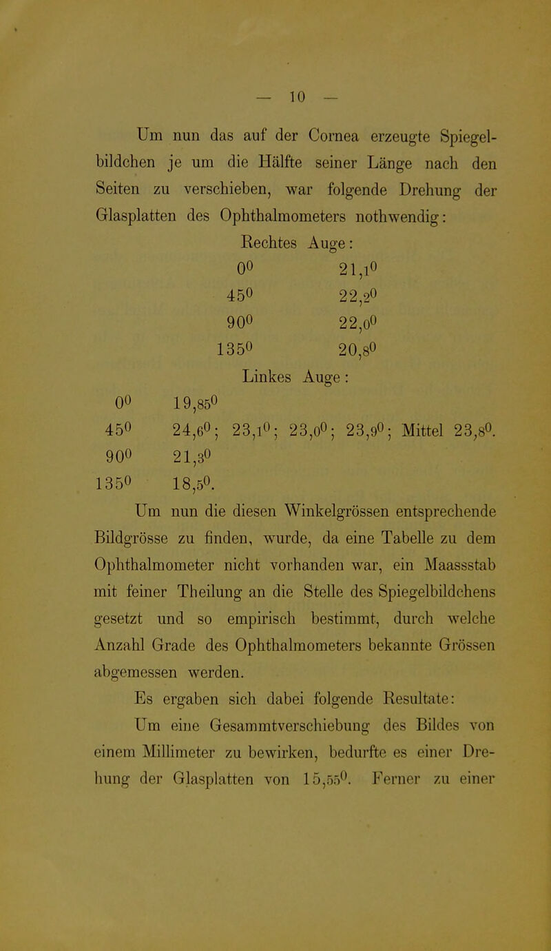 Um nun das auf der Cornea erzeugte Spiegel- bildchen je um die Hälfte seiner Länge nach den Seiten zu verschieben, war folgende Drehung der Glasplatten des Ophthalmometers nothwendig: Rechtes Auge: 00 21,i0 450 22,20 900 22,0° 1350 20,8° Linkes Auge: 00 1 9,85° 450 24,6°; 23,1°; 23,0°; 23,9°; Mittel 23;s0. 90° 21,3° 1350 18,5°. Um nun die diesen Winkeigrössen entsprechende Bildgrösse zu finden, wurde, da eine Tabelle zu dem Ophthalmometer nicht vorhanden war, ein Maassstab mit feiner Th eilung an die Stelle des Spiegelbildchens gesetzt und so empirisch bestimmt, durch welche Anzahl Grade des Ophthalmometers bekannte Grössen abgemessen werden. Es ergaben sich dabei folgende Resultate: Um eine Gesammtverschiebung des Bildes von einem Millimeter zu bewirken, bedurfte es einer Dre- hung der Glasplatten von 15,55°. Ferner zu einer