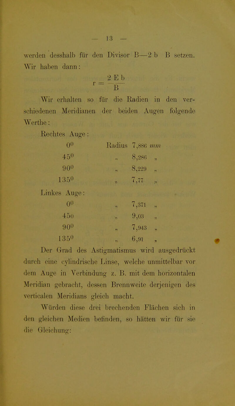 werden desshalb für den Divisor B—2 b B setzen. Wir haben dann: 2 E b r=-B~ Wir erhalten so für die Radien in den ver- schiedenen Meridianen der beiden Augen folgende Werthe: Rechtes Auge: 0° Radius 7,886 ////// 45° „ 8,28fi „ 90° 8,229 „ 'i im? , 7 Linkes Ausre - 0° „ 7,371 „ 45o 9,03 „ 90° „ 7,943 „ 1350 n 6jW b Der Grad des Astigmatismus wird ausgedrückt durch eine cylindrische Linse, welche unmittelbar vor dem Auge in Verbindung z. B. mit dem horizontalen Meridian gebracht, dessen Brennweite derjenigen des verticalen Meridians gleich macht. Würden diese drei brechenden Flächen sich in den gleichen Medien befinden, so hätten wir für sie die Gleichung: