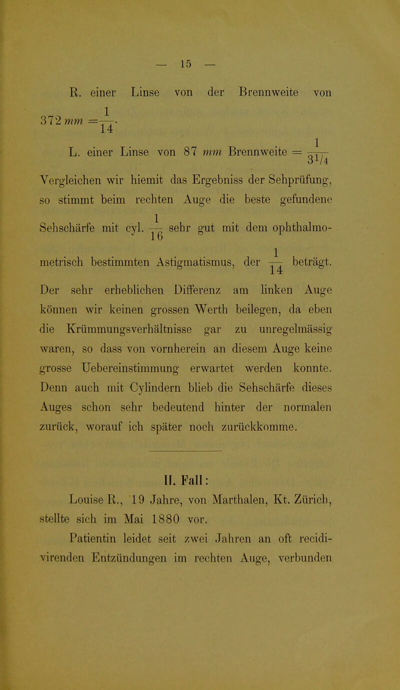 R. einer Linse von der Brennweite von 1 372 mm = „ 14 L. einer Linse von 87 mm Brennweite = 31/4 Vergleichen wir hiemit das Ergebniss der Sehprüfung, so stimmt beim rechten Auge die beste gefundene Sehschärfe mit cyl. sehr gut mit dem ophthalmo- metrisch bestimmten Astigmatismus, der beträgt. Der sehr erheblichen Differenz am linken Auge können wir keinen grossen Werth beilegen, da eben die Krümmungsverhältnisse gar zu unregelmässig waren, so dass von vornherein an diesem Auge keine grosse Uebereinstimmung erwartet werden konnte. Denn auch mit Cylindern blieb die Sehschärfe dieses Auges schon sehr bedeutend hinter der normalen zurück, worauf ich später noch zurückkomme. U. Fall: Louise R., 19 Jahre, von Marthalen, Kt. Zürich, stellte sich im Mai 1880 vor. Patientin leidet seit zwei Jahren an oft recidi- virenden Entzündungen im rechten Auge, verbunden