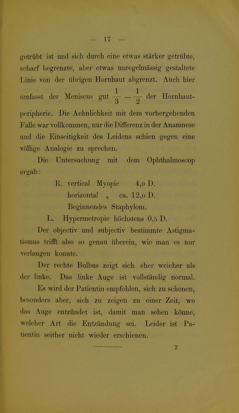getrübt ist und sich durch eine etwas stärker getrübte, scharf begrenzte, aber etwas unregelmässig gestaltete Linie von der übrigen Hornhaut abgrenzt. Auch hier umfasst der Meniscus gut ——der Hornhaut- peripherie. Die Aehnlichkeit mit dem vorhergehenden Falle war vollkommen, nur die Differenz in der Anamnese und die Einseitigkeit des Leidens schien gegen eine völlige Analogie zu sprechen. Die Untersuchung mit dem Ophthalmoscop ergab: R. vertical Myopie 4,0 D. horizontal „ ca. 12,0 D. Beginnendes Staphylom. L. Hypermetropie höchstens 0,5 D. Der objectiv und subjectiv bestimmte Astigma- tismus trifft also so genau überein, wie man es nur verlangen konnte. Der rechte Bulbus zeigt sich eher weicher als der linke. Das linke Auge ist vollständig normal. Es wird der Patientin empfohlen, sich zu schonen, besonders aber, sich zu zeigen zu einer Zeit, wo das Auge entzündet ist, damit man sehen könne, welcher Art die Entzündung sei. Leider ist Pa- tientin seither nicht wieder erschienen. 2