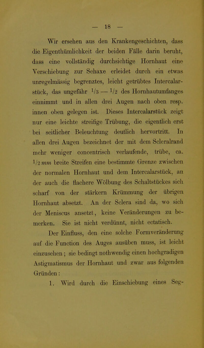 Wir ersehen aus den Krankengeschichten, dass die Eigentümlichkeit der beiden Fälle darin beruht, dass eine vollständig durchsichtige Hornhaut eine Verschiebung zur Sehaxe erleidet durch ein etwas unregelmässig begrenztes, leicht getrübtes Intercalar- stück, das ungefähr 1ls — 1l2 des Hornhautumfanges einnimmt und in allen drei Augen nach oben resp. innen oben gelegen ist. Dieses Intercalarstück zeigt nur eine leichte streifige Trübung, die eigentlich erst bei seitlicher Beleuchtung deutlich hervortritt. In allen drei Augen bezeichnet der mit dem Scleralrand mehr weniger concentrisch verlaufende, trübe, ca. l/2mm breite Streifen eine bestimmte Grenze zwischen der normalen Hornhaut und dem Intercalarstück, an der auch die flachere Wölbung des Schaltstückes sich scharf von der stärkern Krümmung der übrigen Hornhaut absetzt. An der Sclera sind da, wo sich der Meniscus ansetzt, keine Veränderungen zu be- merken. Sie ist nicht verdünnt, nicht ectatisch. DerEinfluss, den eine solche Formveränderung- auf die Function des Auges ausüben muss, ist leicht einzusehen; sie bedingt nothwendig einen hochgradigen Astigmatismus der Hornhaut und zwar aus folgenden Gründen: 1. Wird durch die Einschiebung eines Seg-