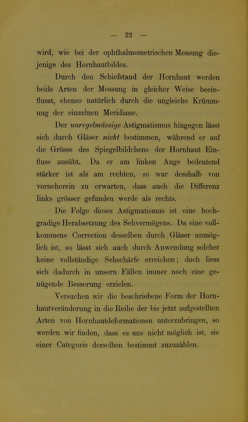 wird, wie bei der ophthalmornetrischen Messung die- jenige des Homhautbildes. Durch den Schiefstand der Hornhaut werden beide Arten der Messung in gleicher Weise beein- flusst, ebenso natürlich durch die ungleiche Krümm- ung der einzelnen Meridiane. Der unregelmässige Astigmatismus hingegen lässt sich durch Gläser nicht bestimmen, während er auf die Grösse des Spiegelbildchens der Hornhaut Ein- fluss ausübt. Da er am linken Auge bedeutend stärker ist als am rechten, so war desshalb von vorneherein zu erwarten, dass auch die Differenz links grösser gefunden werde als rechts. Die Folge dieses Astigmatismus ist eine hoch- gradige Herabsetzung des Sehvermögens. Da eine voll- kommene Correction desselben durch Gläser unmög- lich ist, so lässt sich auch durch Anwendung solcher keine vollständige Sehschärfe erreichen; doch Hess sich dadurch in unsern Fällen immer noch eine ge- nügende Besserung erzielen. Versuchen wir die beschriebene Form der Horn- hautveränderung in die Reihe der bis jetzt aufgestellten Arten von Hornhautdeformationen unterzubringen, so werden wir finden, dass es uns nicht möglich ist, sie einer Categorie derselben bestimmt zuzuzählen.