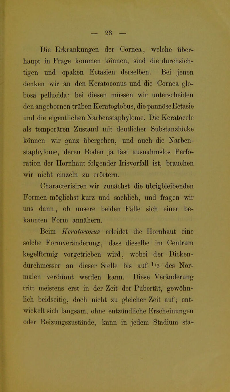 Die Erkrankungen der Cornea, welche über- haupt in Frage kommen können, sind die durchsich- tigen und opaken Ectasien derselben. Bei jenen denken wir an den Keratoconus und die Cornea glo- bosa pellucida; bei diesen müssen wir unterscheiden den angebornen trüben Keratoglobus, die pannöseEctasie und die eigentlichen Narbenstaphylome. Die Keratocele als temporären Zustand mit deutlicher Substanzlücke können wir ganz übergehen, und auch die Narben- staphylome, deren Boden ja fast ausnahmslos Perfo- ration der Hornhaut folgender Irisvorfall ist, brauchen wir nicht einzeln zu erörtern. Characterisiren wir zunächst die übrigbleibenden Formen möglichst kurz und sachlich, und fragen wir uns dann, ob unsere beiden Fälle sich einer be- kannten Form annähern. Beim Keratoconus erleidet die Hornhaut eine solche Formveränderung, dass dieselbe im Centrum kegelförmig vorgetrieben wird, wobei der Dicken- durchmesser an dieser Stelle bis auf V3 des Nor- malen verdünnt werden kann. Diese Veränderung tritt meistens erst in der Zeit der Pubertät, gewöhn- lich beidseitig, doch nicht zu gleicher Zeit auf; ent- wickelt sich langsam, ohne entzündliche Erscheinungen oder Reizungszustände, kann in jedem Stadium sta-