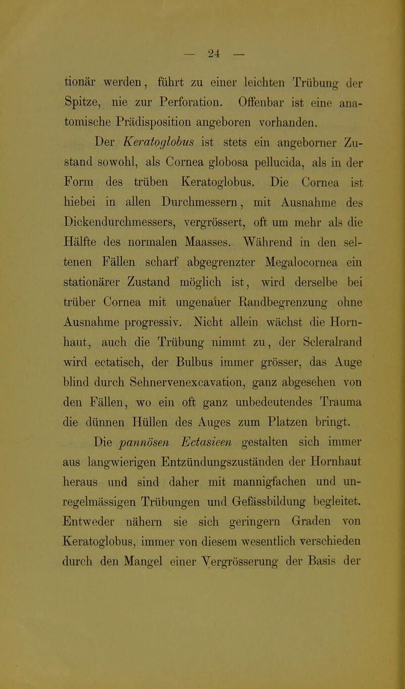 tionär werden, führt zu einer leichten Trübung der Spitze, nie zur Perforation. Offenbar ist eine ana- tomische Prädisposition angeboren vorhanden. Der Keratoglobus ist stets ein angeborner Zu- stand sowohl, als Cornea globosa pellucida, als in der Form des trüben Keratoglobus. Die Cornea ist hiebei in allen Durchmessern, mit Ausnahme des Dickendurchmessers, vergrössert, oft um mehr als die Hälfte des normalen Maasses. Während in den sel- tenen Fällen scharf abgegrenzter Megalocornea ein stationärer Zustand möglich ist, wird derselbe bei trüber Cornea mit ungenauer Randbegrenzung ohne Ausnahme progressiv. Nicht allein wächst die Horn- haut, auch die Trübung nimmt zu, der Scleralrand wird eetatisch, der Bulbus immer grösser, das Auge blind durch Sehnervenexcavation, ganz abgesehen von den Fällen, wo ein oft ganz unbedeutendes Trauma die dünnen Hüllen des Auges zum Platzen bringt. Die pannösen Ectasieen gestalten sich immer aus langwierigen Entzündungszuständen der Hornhaut heraus und sind daher mit mannigfachen und un- regelmässigen Trübungen und Grefässbildung begleitet. Entweder nähern sie sich geringem Graden von Keratoglobus, immer von diesem wesentlich verschieden durch den Mangel einer Vergrösserung der Basis der