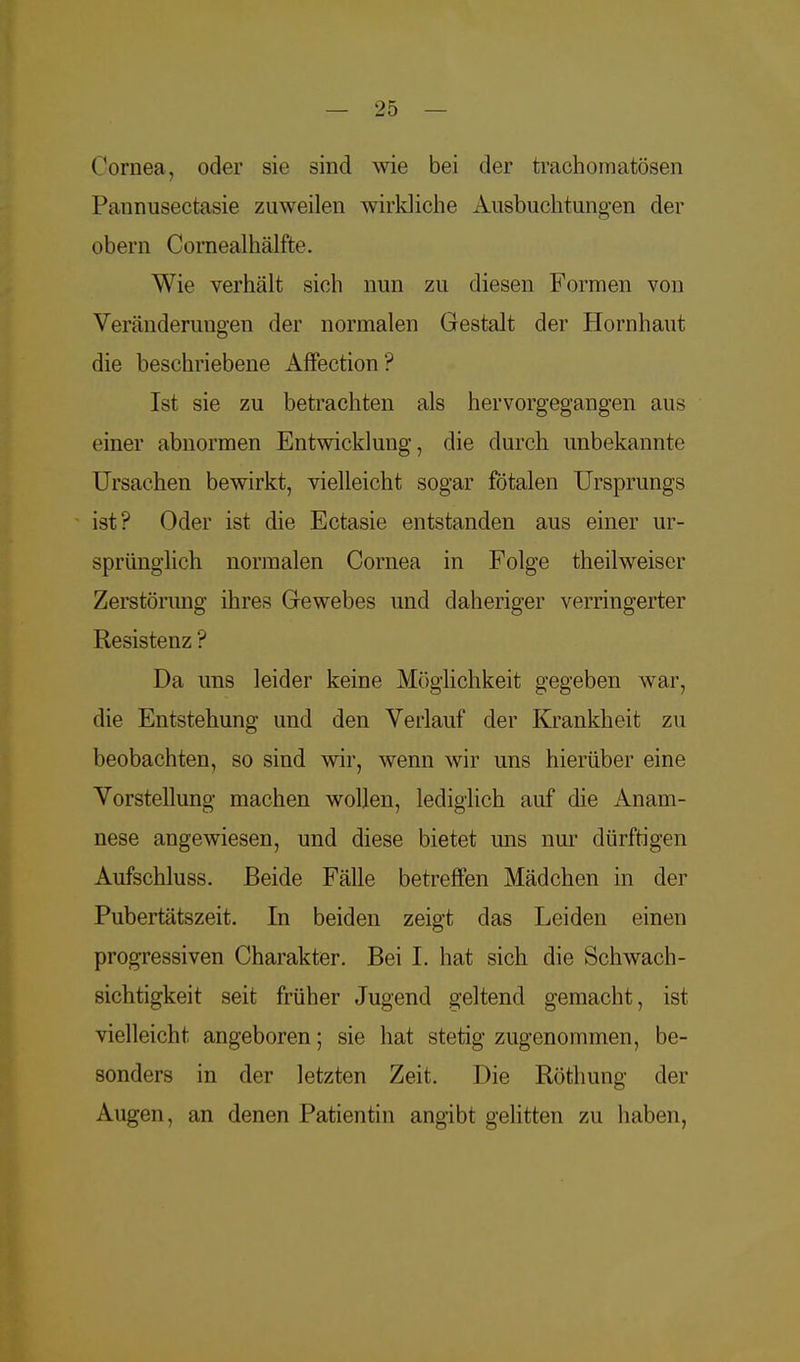 Cornea, oder sie sind wie bei der trachomatösen Pannusectasie zuweilen wirkliche Ausbuchtungen der obern Cornealhälfte. Wie verhält sich nun zu diesen Formen von Veränderungen der normalen Gestalt der Hornhaut die beschriebene Affection? Ist sie zu betrachten als hervorgegangen aus einer abnormen Entwicklung, die durch unbekannte Ursachen bewirkt, vielleicht sogar fötalen Ursprungs ist? Oder ist die Ectasie entstanden aus einer ur- sprünglich normalen Cornea in Folge theilweiser Zerstörung ihres Grewebes und daheriger verringerter Resistenz ? Da uns leider keine Möglichkeit gegeben war, die Entstehung und den Verlauf der Krankheit zu beobachten, so sind wir, wenn wir uns hierüber eine Vorstellung machen wollen, lediglich auf die Anam- nese angewiesen, und diese bietet uns nur dürftigen Aufschluss. Beide Fälle betreffen Mädchen in der Pubertätszeit. In beiden zeigt das Leiden einen progressiven Charakter. Bei I. hat sich die Schwach- sichtigkeit seit früher Jugend geltend gemacht, ist vielleicht angeboren; sie hat stetig zugenommen, be- sonders in der letzten Zeit. Die Röthung der Augen, an denen Patientin angibt gelitten zu haben,