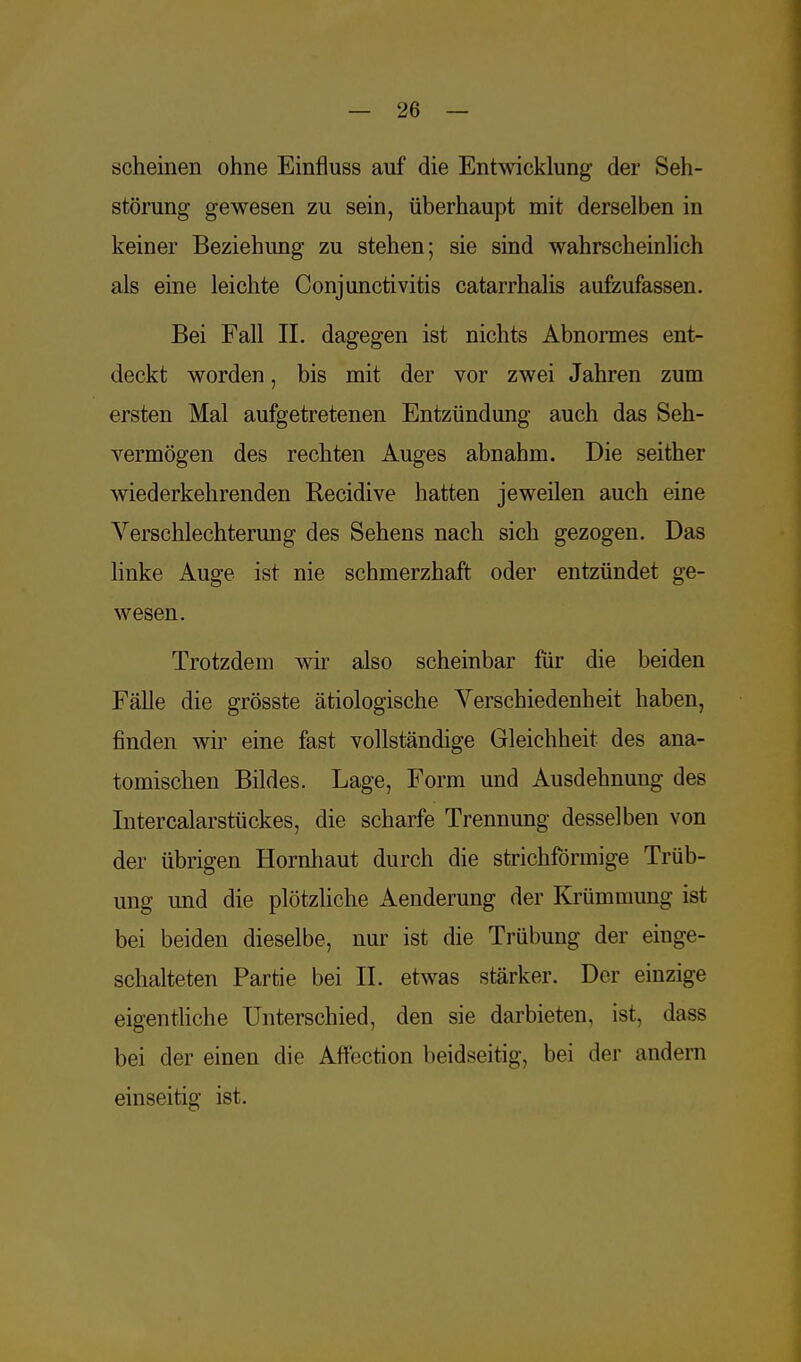 scheinen ohne Einfluss auf die Entwicklung der Seh- störung gewesen zu sein, überhaupt mit derselben in keiner Beziehung zu stehen; sie sind wahrscheinlich als eine leichte Conjunctivitis catarrhalis aufzufassen. Bei Fall II. dagegen ist nichts Abnormes ent- deckt worden, bis mit der vor zwei Jahren zum ersten Mal aufgetretenen Entzündung auch das Seh- vermögen des rechten Auges abnahm. Die seither Aviederkehrenden Recidive hatten je weilen auch eine Verschlechterung des Sehens nach sich gezogen. Das linke Auge ist nie schmerzhaft oder entzündet ge- wesen. Trotzdem wir also scheinbar für die beiden Fälle die grösste ätiologische Verschiedenheit haben, finden wir eine fast vollständige Gleichheit des ana- tomischen Bildes. Lage, Form und Ausdehnung des Intercalarstückes, die scharfe Trennung desselben von der übrigen Hornhaut durch die strichförmige Trüb- ung und die plötzliche Aenderung der Krümmung ist bei beiden dieselbe, nur ist die Trübung der einge- schalteten Partie bei IL etwas stärker. Der einzige eigentliche Unterschied, den sie darbieten, ist, dass bei der einen die Affection beidseitig, bei der andern einseitig ist.