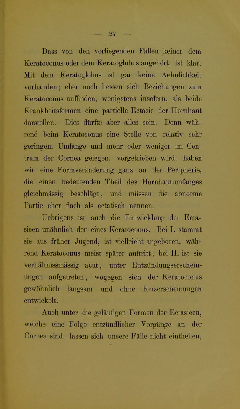Dass von den vorliegenden Fällen keiner dem Keratoconus oder dem Keratoglobus angehört, ist klar. Mit dem Keratoglobus ist gar keine Aehnlichkeit vorhanden; eher noch liessen sich Beziehungen zum Keratoconus auffinden, wenigstens insofern, als beide Krankheitsformen eine partielle Ectasie der Hornhaut darstellen. Dies dürfte aber alles sein. Denn wäh- rend beim Keratoconus eine Stelle von relativ sehr geringem Umfange und mehr oder weniger im Cen- trum der Cornea gelegen, vorgetrieben wird, haben wir eine Formveränderung ganz an der Peripherie, die einen bedeutenden Theil des Hornhautumfanges gleichmässig beschlägt, und müssen die abnorme Partie eher flach als ectatisch nennen. Uebrigens ist auch die Entwicklung der Ecta- sieen unähnlich der eines Keratoconus. Bei I. stammt sie aus früher Jugend, ist vielleicht angeboren, wäh- rend Keratoconus meist später auftritt; bei II. ist sie verhältnissmässig acut, unter Entzündungserschein- ungen aufgetreten, wogegen sich der Keratoconus gewöhnlich langsam und ohne Reizerscheinungen entwickelt. Auch unter die geläufigen Formen der Ectasieen, welche eine Folge entzündlicher Vorgänge an der Cornea sind, lassen sich unsere Fälle nicht eintheilen,