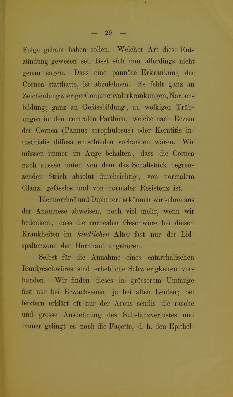 Folge gehabt haben sollen. Welcher Art diese Ent- zündung gewesen sei, lässt sich nun allerdings nicht genau sagen. Dass eine pannöse Erkrankung der Cornea statthatte, ist abzulehnen. Es fehlt ganz an Zeichen lang wierigerCon j unctivalerkrankungen, Narben- bildung; ganz an Gefässbildung, an wolkigen Trüb- uno-en in den centralen Parthien, welche nach Eczem der Cornea (Pannus scrophulosus) oder Keratitis in- tustitialis diffusa entschieden vorhanden wären. Wir müssen immer im Auge behalten, dass die Cornea nach aussen unten von dem das Schaltstück begren- zenden Strich absolut durchsichtio-, von normalem Glanz, gefässlos und von normaler Resistenz ist. Blennorrhoe und Diphtheritis können wir schon aus der Anamnese abweisen, noch viel mehr, wenn wir bedenken, dass die cornealen Geschwüre bei diesen Krankheiten im kindlichen Alter fast nur der Lid- spaltenzone der Hornhaut angehören. Selbst für die Annahme eines catarrhalischen Randgeschwüres sind erhebliche Schwierigkeiten vor- handen. Wir finden dieses in- grösserem Umfange fast nur bei Erwachsenen, ja bei alten Leuten; bei letztern erklärt oft nur der Arcus senilis die rasche und grosse Ausdehnung des Substanzverlustes und immer gelingt es noch die Facette, d. h. den Epithel-
