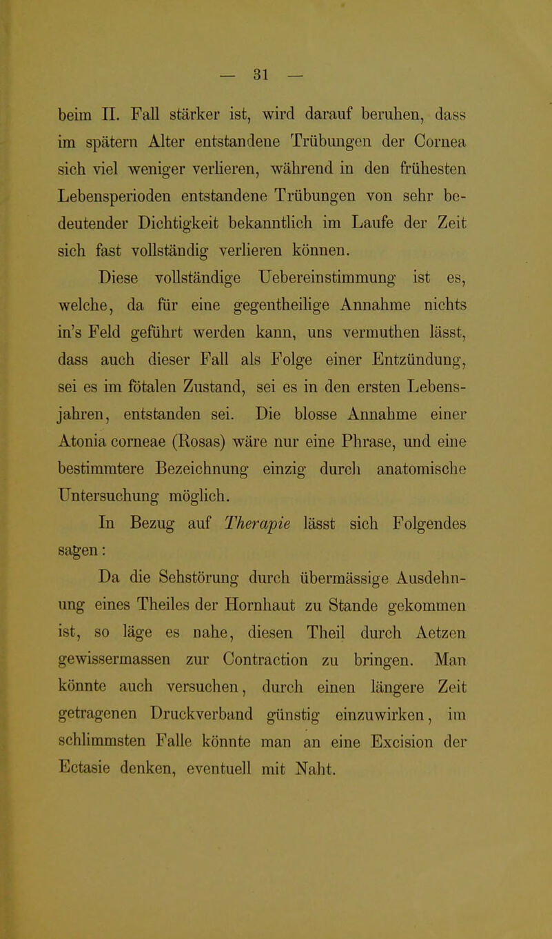 beim IL Fall stärker ist, wird darauf beruhen, dass im spätem Alter entstandene Trübungen der Cornea sich viel weniger verlieren, während in den frühesten Lebensperioden entstandene Trübungen von sehr be- deutender Dichtigkeit bekanntlich im Laufe der Zeit sich fast vollständig verlieren können. Diese vollständige Ueberein Stimmung ist es, welche, da für eine gegentheilige Annahme nichts in's Feld geführt werden kann, uns vermuthen lässt, dass auch dieser Fall als Folge einer Entzündung, sei es im fötalen Zustand, sei es in den ersten Lebens- jahren, entstanden sei. Die blosse Annahme einer Atonia corneae (Rosas) wäre nur eine Phrase, und eine bestimmtere Bezeichnung einzig durch anatomische Untersuchung möglich. In Bezug auf Therapie lässt sich Folgendes sagen: Da die Sehstörung durch übermässige Ausdehn- ung eines Theiles der Hornhaut zu Stande gekommen ist, so läge es nahe, diesen Theil durch Aetzen gewissermassen zur Contraction zu bringen. Man könnte auch versuchen, durch einen längere Zeit getragenen Druckverband günstig einzuwirken, im schlimmsten Falle könnte man an eine Excision der Ectasie denken, eventuell mit Naht.