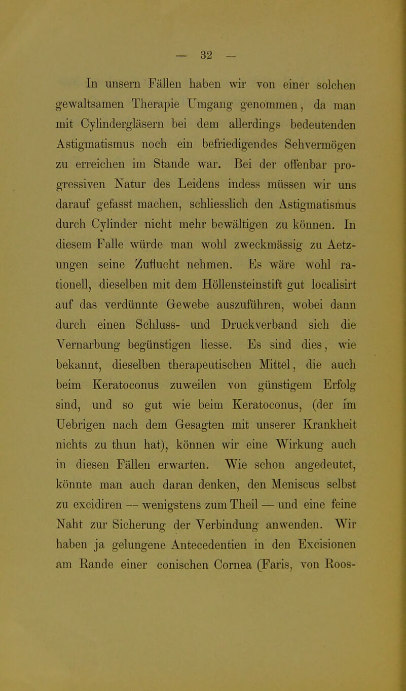 In unsern Fällen haben wir von einer solchen gewaltsamen Therapie Umgang genommen, da man mit Cylindergläsern bei dem allerdings bedeutenden Astigmatismus noch ein befriedigendes Sehvermögen zu erreichen im Stande war. Bei der offenbar pro- gressiven Natur des Leidens indess müssen wir uns darauf gefasst machen, schliesslich den Astigmatismus durch Cylinder nicht mehr bewältigen zu können. In diesem Falle würde man wohl zweckmässig zu Aetz- ungen seine Zuflucht nehmen. Es wäre wohl ra- tionell, dieselben mit dem Höllensteinstift gut localisirt auf das verdünnte Gewebe auszuführen, wobei dann durch einen Schluss- und Druckverband sich die Vernarbung begünstigen liesse. Es sind dies, wie bekannt, dieselben therapeutischen Mittel, die auch beim Keratoconus zuweilen von günstigem Erfolg sind, und so gut wie beim Keratoconus, (der im Uebrigen nach dem Gesagten mit unserer Krankheit nichts zu thun hat), können wir eine Wirkung auch in diesen Fällen erwarten. Wie schon angedeutet, könnte man auch daran denken, den Meniscus selbst zu excidiren — wenigstens zum Theil — imd eine feine Naht zur Sicherung der Verbindung anwenden. Wir haben ja gelungene Antecedentien in den Excisionen am Rande einer conischen Cornea (Faris, von Roos-
