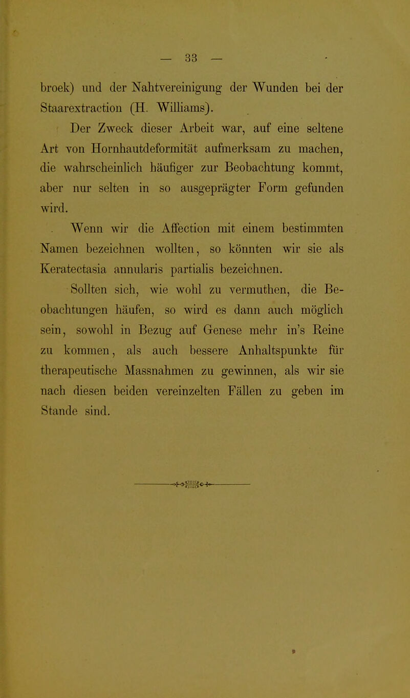broek) und der Nahtvereinigimg der Wunden bei der Staarextraction (H. Williams). Der Zweck dieser Arbeit war, auf eine seltene Art von Hornhautdeformität aufmerksam zu machen, die wahrscheinlich häufiger zur Beobachtung kommt, aber nur selten in so ausgeprägter Form gefunden wird. Wenn wir die Affection mit einem bestimmten Namen bezeichnen wollten, so könnten wir sie als Keratectasia annularis partialis bezeichnen. Sollten sich, wie wohl zu vermuthen, die Be- obachtungen häufen, so wird es dann auch möglich sein, sowohl in Bezug auf Genese mehr in's Reine zu kommen, als auch bessere Anhaltspunkte für therapeutische Massnahmen zu gewinnen, als wir sie nach diesen beiden vereinzelten Fällen zu geben im Stande sind. »