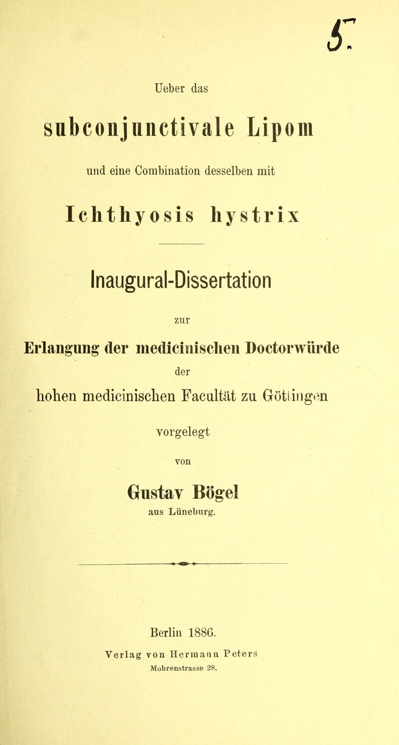 Ueber das subconjunctivale Lipom und eine Combination desselben mit Ichthyosis hystrix Inaugural-Dissertation zur Erlangung der medicinischen Doctorwürde der hohen medicinischen Facultät zu Göttingen vorgelegt von Gustav Bogel aus Lüneburg. Berlin 1886. Verlag von Hermann Peters Mobrenstrasse 28.