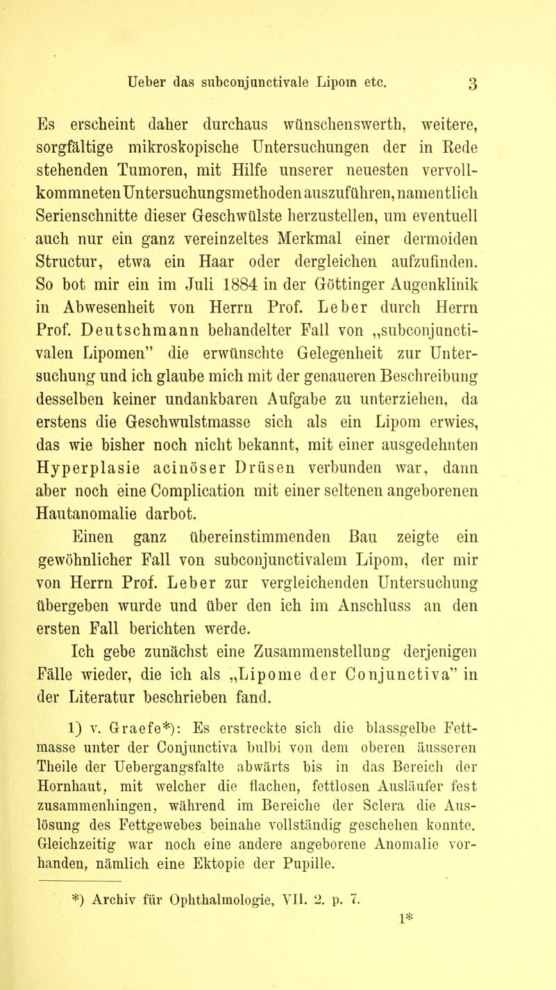 Es erscheint daher durchaus wünschenswerth, weitere, sorgfältige mikroskopische Untersuchungen der in Rede stehenden Tumoren, mit Hilfe unserer neuesten vervoll- kommneten Untersuchungsmethoden auszuführen, namentlich Serienschnitte dieser Geschwülste herzustellen, um eventuell auch nur ein ganz vereinzeltes Merkmal einer dermoiden Structur, etwa ein Haar oder dergleichen aufzufinden. So bot mir ein im Juli 1884 in der Göttinger Augenklinik in Abwesenheit von Herrn Prof. Leber durch Herrn Prof. Deutschmann behandelter Fall von „subconjuncti- valen Lipomen die erwünschte Gelegenheit zur Unter- suchung und ich glaube mich mit der genaueren Beschreibung desselben keiner undankbaren Aufgabe zu unterziehen, da erstens die Geschwulstmasse sich als ein Lipom erwies, das wie bisher noch nicht bekannt, mit einer ausgedehnten Hyperplasie acinöser Drüsen verbunden war, dann aber noch eine Complication mit einer seltenen angeborenen Hautanomalie darbot. Einen ganz übereinstimmenden Bau zeigte ein gewöhnlicher Fall von subconjunctivalem Lipom, der mir von Herrn Prof. Leber zur vergleichenden Untersuchung übergeben wurde und über den ich im Anschluss an den ersten Fall berichten werde. Ich gebe zunächst eine Zusammenstellung derjenigen Fälle wieder, die ich als „Lipome der Conjunctiva in der Literatur beschrieben fand. 1) v. Graefe*): Es erstreckte sich die blassgelbe Fett- masse unter der Conjunctiva bulbi von dem oberen äusseren Theile der Uebergangsfalte abwärts bis in das Bereich der Hornhaut, mit welcher die flachen, fettlosen Ausläufer fest zusammenhingen, während im Bereiche der Sclera die Aus- lösung des Fettgewebes beinahe vollständig geschehen konnte. Gleichzeitig war noch eine andere angeborene Anomalie vor- handen, nämlich eine Ektopie der Pupille. *) Archiv für Ophthalmologie, VII. 2. p. 7. 1*