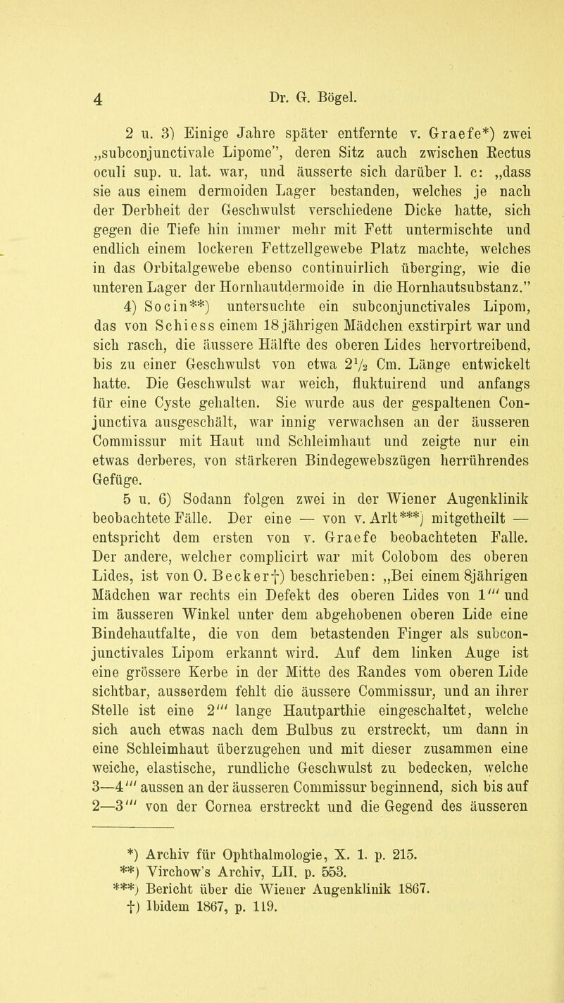 2 u. 3) Einige Jahre später entfernte v. Graefe*) zwei „subconjunctivale Lipome, deren Sitz auch zwischen Rectus oculi sup. n. lat. war, und äusserte sich darüber 1. c: „dass sie aus einem dermoiden Lager bestanden, welches je nach der Derbheit der Geschwulst verschiedene Dicke hatte, sich gegen die Tiefe hin immer mehr mit Fett untermischte und endlich einem lockeren Fettzellgewebe Platz machte, welches in das Orbitalgewebe ebenso continuirlich überging, wie die unteren Lager der Hornhautdermoide in die Hornhautsubstanz. 4) So ein**) untersuchte ein subconjunctivales Lipom, das von Schi es s einem 18 jährigen Mädchen exstirpirt war und sich rasch, die äussere Hälfte des oberen Lides hervortreibend, bis zu einer Geschwulst von etwa 21/2 Cm. Länge entwickelt hatte. Die Geschwulst war weich, fluktuirend und anfangs lür eine Cyste gehalten. Sie wurde aus der gespaltenen Con- junetiva ausgeschält, war innig verwachsen an der äusseren Commissur mit Haut und Schleimhaut und zeigte nur ein etwas derberes, von stärkeren Bindegewebszügen herrührendes Gefüge. 5 u. 6) Sodann folgen zwei in der Wiener Augenklinik beobachtete Fälle. Der eine — von v. Arlt***j mitgetheilt — entspricht dem ersten von v. Graefe beobachteten Falle. Der andere, welcher complicirt war mit Colobom des oberen Lides, ist von 0. Beck erf) beschrieben: „Bei einem 8jährigen Mädchen war rechts ein Defekt des oberen Lides von 1' und im äusseren Winkel unter dem abgehobenen oberen Lide eine Bindehautfalte, die von dem betastenden Finger als subcon- junctivales Lipom erkannt wird. Auf dem linken Auge ist eine grössere Kerbe in der Mitte des Randes vom oberen Lide sichtbar, ausserdem fehlt die äussere Commissur, und an ihrer Stelle ist eine 2' lange Hautparthie eingeschaltet, welche sich auch etwas nach dem Bulbus zu erstreckt, um dann in eine Schleimhaut überzugehen und mit dieser zusammen eine weiche, elastische, rundliche Geschwulst zu bedecken, welche 3—4;// aussen an der äusseren Commissur beginnend, sich bis auf 2—3' von der Cornea erstreckt und die Gegend des äusseren *) Archiv für Ophthalmologie, X. 1. p. 215. **) Virchow's Archiv, LH. p. 553. ***) Bericht über die Wiener Augenklinik 1867. f) Ibidem 1867, p. 119.