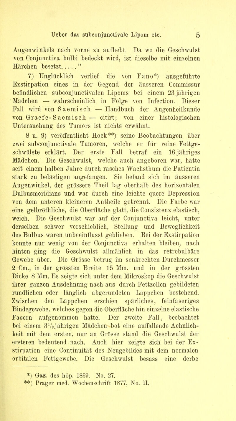 Augenwinkels nach vorne zu aufhebt. Da wo die Geschwulst von Conjunctiva bulbi bedeckt wird, ist dieselbe mit einzelnen Härchen besetzt  7) Unglücklich verlief die von Fano*) ausgeführte Exstirpation eines in der Gegend der äusseren Commissur befindlichen subconjunctivalen Lipoms bei einem 23 jährigen Mädchen — wahrscheinlich in Folge von Infection. Dieser Fall wird von Saemisch — Handbuch der Augenheilkunde von Graefe-Saemisch — citirt; von einer histologischen Untersuchung des Tumors ist nichts erwähnt. 8 u. 9) veröffentlicht Hock**) seine Beobachtungen über zwei subconjunctivale Tumoren, welche er für reine Fettge- schwülste erklärt. Der erste Fall betraf ein 16 jähriges Mädchen. Die Geschwulst, welche auch angeboren war, hatte seit einem halben Jahre durch rasches Wachstimm die Patientin stark zu belästigen angefangen. Sie befand sich im äusseren Augenwinkel, der grössere Theil lag oberhalb des horizontalen Bulbusmeridians und war durch eine leichte quere Depression von dem unteren kleineren Antheile getrennt. Die Farbe war eine gelbröthliche, die Oberfläche glatt, die Consistenz elastisch, weich. Die Geschwulst war auf der Conjunctiva leicht, unter derselben schwer verschieblich, Stellung und Beweglichkeit des Bulbus waren unbeeinflusst geblieben. Bei der Exstirpation konnte nur wenig von der Conjunctiva erhalten bleiben, nach hinten ging die Geschwulst allmählich in das retrobulbäre Gewebe über. Die Grösse betrug im senkrechten Durchmesser 2 Cm., in der grössten Breite 15 Mm. und in der grössten Dicke 8 Mm. Es zeigte sich unter dem Mikroskop die Geschwulst ihrer ganzen Ausdehnung nach aus durch Fettzellen gebildeten rundlichen oder länglich abgerundeten Läppchen bestehend. Zwischen den Läppchen erschien spärliches, feinfaseriges Bindegewebe, welches gegen die Oberfläche hin einzelne elastische Fasern aufgenommen hatte. Der zweite Fall, beobachtet bei einem 372jährigen Mädchen bot eine auffallende Aehnlich- keit mit dem ersten, nur an Grösse stand die Geschwulst der ersteren bedeutend nach. Auch hier zeigte sich bei der Ex- stirpation eine Continuität des Neugebildes mit dem normalen orbitalen Fettgewebe. Die Geschwulst besass eine derbe *) Gaz. des höp. 1869. No. 27. **) Prager med. Wochenschrift 1877, No. II.