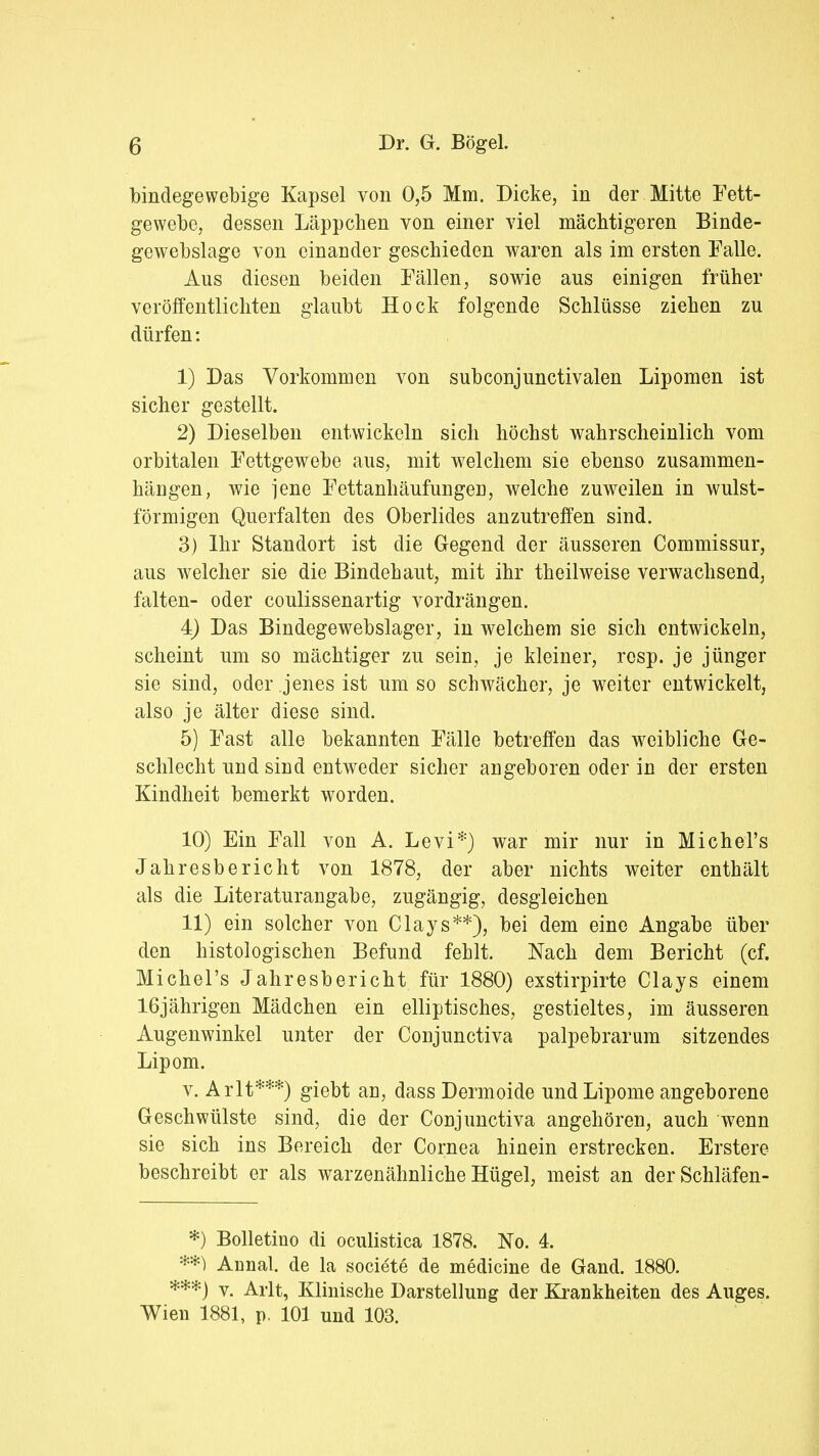 bindegewebige Kapsel von 0,5 Mm. Dicke, in der Mitte Fett- gewebe, dessen Läppchen von einer viel mächtigeren Binde- gewebslage von einander geschieden waren als im ersten Falle. Aus diesen beiden Fällen, sowie aus einigen früher veröffentlichten glaubt Hock folgende Schlüsse ziehen zu dürfen: 1) Das Vorkommen von subconjunctivalen Lipomen ist sicher gestellt. 2) Dieselben entwickeln sich höchst wahrscheinlich vom orbitalen Fettgewebe aus, mit welchem sie ebenso zusammen- hängen, wie jene Fettanhäufungeri, welche zuweilen in wulst- förmigen Querfalten des Oberlides anzutreffen sind. 3) Ihr Standort ist die Gegend der äusseren Commissur, aus welcher sie die Bindehaut, mit ihr theilweise verwachsend, falten- oder coulissenartig vordrängen. 4) Das Bindegewebslager, in welchem sie sich entwickeln, scheint um so mächtiger zu sein, je kleiner, resp. je jünger sie sind, oder jenes ist umso schwächer, je weiter entwickelt, also je älter diese sind. 5) Fast alle bekannten Fälle betreffen das weibliche Ge- schlecht und sind entweder sicher angeboren oder in der ersten Kindheit bemerkt worden. 10) Ein Fall von A. Levi*) war mir nur in Michel's Jahresbericht von 1878, der aber nichts weiter enthält als die Literaturangabe, zugängig, desgleichen 11) ein solcher von Clays**), bei dem eine Angabe über den histologischen Befund fehlt. Nach dem Bericht (cf. Michel's Jahresbericht für 1880) exstirpirte Clays einem 16jährigen Mädchen ein elliptisches, gestieltes, im äusseren Augenwinkel unter der Conjunctiva palpebrarum sitzendes Lipom. v. Arlt***) giebt an, dass Dermoide und Lipome angeborene Geschwülste sind, die der Conjunctiva angehören, auch wenn sie sich ins Bereich der Cornea hinein erstrecken. Erstere beschreibt er als warzenähnliche Hügel, meist an derSchläfen- *) Bolletino di oculistica 1878. No. 4. **) Annal. de la societe de medicine de Gand. 1880. ***) v. Arlt, Klinische Darstellung der Krankheiten des Auges. Wien 1881, p, 101 und 103.