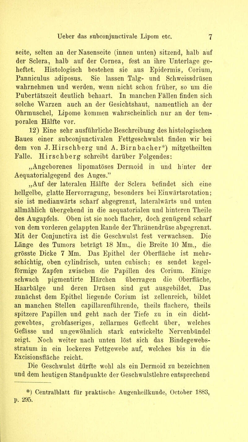 seite, selten an der Nasenseite (innen unten) sitzend, halb auf der Sclera, halb auf der Cornea, fest an ihre Unterlage ge- heftet. Histologisch bestehen sie aus Epidermis, Corium, Panniculus adiposus. Sie lassen Talg- und Schweissdrüsen wahrnehmen und werden, wenn nicht schon früher, so um die Pubertätszeit deutlich behaart. In manchen Fällen finden sich solche Warzen auch an der Gesichtshaut, namentlich an der Ohrmuschel, Lipome kommen wahrscheinlich nur an der tem- poralen Hälfte vor. 12) Eine sehr ausführliche Beschreibung des histologischen Baues einer subconjunctivalen Eettgeschwulst finden wir bei dem von J. Hirschberg und A. Birnbacher*) mitgetheilten Falle. Hirschberg schreibt darüber Folgendes: „Angeborenes lipomatöses Dermoid in und hinter der Aequatorialgegend des Auges. „Auf der lateralen Hälfte der Sclera befindet sich eine hellgelbe, glatte Hervorragung, besonders bei Einwärtsrotation; sie ist medianwärts scharf abgegrenzt, lateralwärts und unten allmählich übergehend in die aequatorialen und hinteren Theile des Augapfels. Oben ist sie noch flacher, doch genügend scharf von dem vorderen gelappten Eande der Thränendrüse abgegrenzt. Mit der Conjunctiva ist die Geschwulst fest verwachsen. Die Länge des Tumors beträgt 18 Mm., die Breite 10 Mm., die grösste Dicke 7 Mm. Das Epithel der Oberfläche ist mehr- schichtig, oben cylindrisch, unten cubisch; es sendet kegel- förmige Zapfen zwischen die Papillen des Corium. Einige schwach pigmentirte Härchen überragen die Oberfläche, Haarbälge und deren Drüsen sind gut ausgebildet. Das zunächst dem Epithel liegende Corium ist zellenreich, bildet an manchen Stellen capillarenführende, theils flachere, theils spitzere Papillen und geht nach der Tiefe zu in ein dicht- gewebtes, grobfaseriges, zellarmes Geflecht über, welches Gefässe und ungewöhnlich stark entwickelte Nervenbündel zeigt. Noch weiter nach unten löst sich das Bindegewebs- stratum in ein lockeres Fettgewebe auf, welches bis in die Excisionsfläche reicht. Die Geschwulst dürfte wohl als ein Dermoid zu bezeichnen und dem heutigen Standpunkte der Geschwulstlehre entsprechend *) Centraiblatt für praktische Augenheilkunde, October 1883, p. 295.