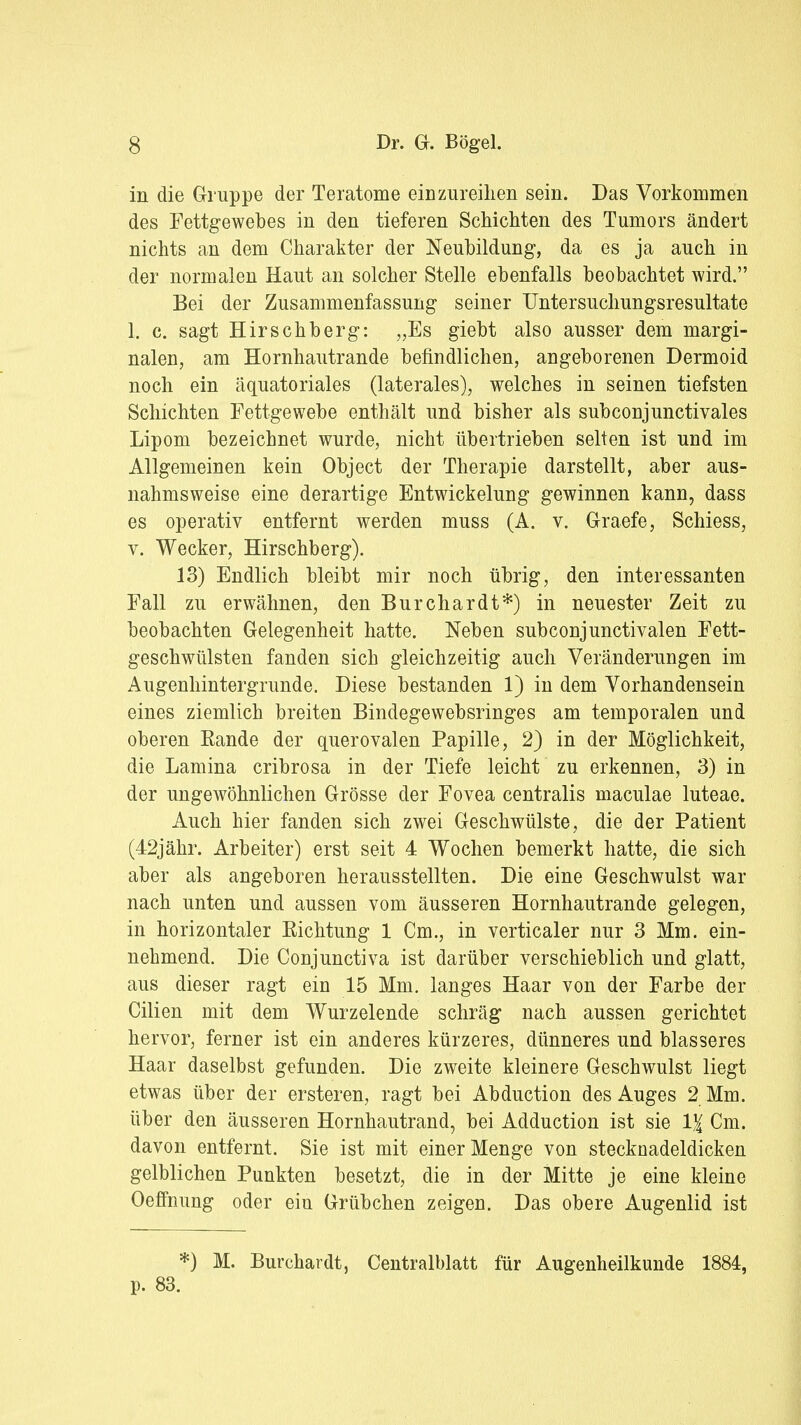 in die Gruppe der Teratome einzureihen sein. Das Vorkommen des Fettgewebes in den tieferen Schichten des Tumors ändert nichts an dem Charakter der Neubildung, da es ja auch in der normalen Haut an solcher Stelle ebenfalls beobachtet wird. Bei der Zusammenfassung seiner TJntersuchungsresultate 1. c. sagt Hirschberg: „Es giebt also ausser dem margi- nalen, am Hornhautrande befindlichen, angeborenen Dermoid noch ein äquatoriales (laterales), welches in seinen tiefsten Schichten Fettgewebe enthält und bisher als subconjunctivales Lipom bezeichnet wurde, nicht übertrieben selten ist und im Allgemeinen kein Object der Therapie darstellt, aber aus- nahmsweise eine derartige Entwickelung gewinnen kann, dass es operativ entfernt werden muss (A. v. Graefe, Schiess, v. Wecker, Hirschberg). 13) Endlich bleibt mir noch übrig, den interessanten Fall zu erwähnen, den Burchardt*) in neuester Zeit zu beobachten Gelegenheit hatte. Neben subconjunctivalen Fett- geschwülsten fanden sich gleichzeitig auch Veränderungen im Augenhintergrunde. Diese bestanden 1) in dem Vorhandensein eines ziemlich breiten Bindegewebsringes am temporalen und oberen Rande der querovalen Papille, 2} in der Möglichkeit, die Lamina cribrosa in der Tiefe leicht zu erkennen, 3) in der ungewöhnlichen Grösse der Fovea centralis maculae luteae. Auch hier fanden sich zwei Geschwülste, die der Patient (42jähr. Arbeiter) erst seit 4 Wochen bemerkt hatte, die sich aber als angeboren herausstellten. Die eine Geschwulst war nach unten und aussen vom äusseren Hornhautrande gelegen, in horizontaler Richtung 1 Cm., in verticaler nur 3 Mm. ein- nehmend. Die Conjunctiva ist darüber verschieblich und glatt, aus dieser ragt ein 15 Mm. langes Haar von der Farbe der Cilien mit dem Wurzelende schräg nach aussen gerichtet hervor, ferner ist ein anderes kürzeres, dünneres und blasseres Haar daselbst gefunden. Die zweite kleinere Geschwulst liegt etwas über der ersteren, ragt bei Abduction des Auges 2 Mm. über den äusseren Hornhautrand, bei Adduction ist sie 1% Cm. davon entfernt. Sie ist mit einer Menge von stecknadeldicken gelblichen Punkten besetzt, die in der Mitte je eine kleine Oeffnung oder ein Grübchen zeigen. Das obere Augenlid ist *) M. Burchardt, Centralblatt für Augenheilkunde 1884, p. 83.