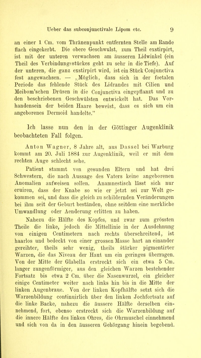 an einer 1 Cm. vom Thränenpunkt entfernten Stelle am Rande flach eingekerbt. Die obere Geschwulst, zum Theil exstirpirt, ist mit der unteren verwachsen am äusseren Lidwinkel (ein Theil des Verbindungsstückes geht zu sehr in die Tiefe). Auf der unteren, die ganz exstirpirt wird, ist ein Stück Conjunctiva fest angewachsen. — ^Möglich, dass sich in der foetalen Periode das fehlende Stück des Lidrandes mit Cilien und Meibom'schen Drüsen in die Conjunctiva eingepflanzt und zu den beschriebenen Geschwülsten entwickelt hat. Das Vor- handensein der beiden Haare beweist, dass es sich um ein angeborenes Dermoid handelte. Ich lasse nun den in der Göttinger Augenklinik beobachteten Fall folgen. Anton Wagner, 8 Jahre alt, aus Dassel bei Warburg kommt am 20. Juli 1884 zur Augenklinik, weil er mit dem rechten Auge schlecht sehe. Patient stammt von gesunden Eltern und hat drei Schwestern, die nach Aussage des Vaters keine angeborenen Anomalien aufweisen sollen. Anamnestisch lässt sich nur eruiren, dass der Knabe so wie er jetzt sei zur Welt ge- kommen sei, und dass die gleich zu schildernden Veränderungen bei ihm seit der Geburt beständen, ohne seitdem eine merkliche Umwandlung oder Aenderung erlitten zu haben. Nahezu die Hälfte des Kopfes, und zwar zum grössten Theile die linke, jedoch die Mittellinie in der Ausdehnung von einigen Centimetern nach rechts überschreitend, ist haarlos und bedeckt von einer grossen Masse hart an einander gereihter, theils sehr wenig, theils stärker pigmentirter Warzen, die das Niveau der Haut um ein geringes überragen. Von der Mitte der Glabella erstreckt sich ein etwa 5 Cm. langer zungenförmiger, aus den gleichen Warzen bestehender Fortsatz bis etwa 2 Cm. über die Nasenwurzel, ein gleicher einige Centimeter weiter nach links hin bis in die Mitte der linken Augenbraue. Von der linken Kopfhälfte setzt sich die Warzenbildung continuirlich über den linken Jochfortsatz auf die linke Backe, nahezu die äussere Hälfte derselben ein- nehmend, fort, ebenso erstreckt sich die Warzenbildung auf die innere Hälfte des linken Ohres, die Ohrmuschel einnehmend und sich von da in den äusseren Gehörgang hinein begebend.