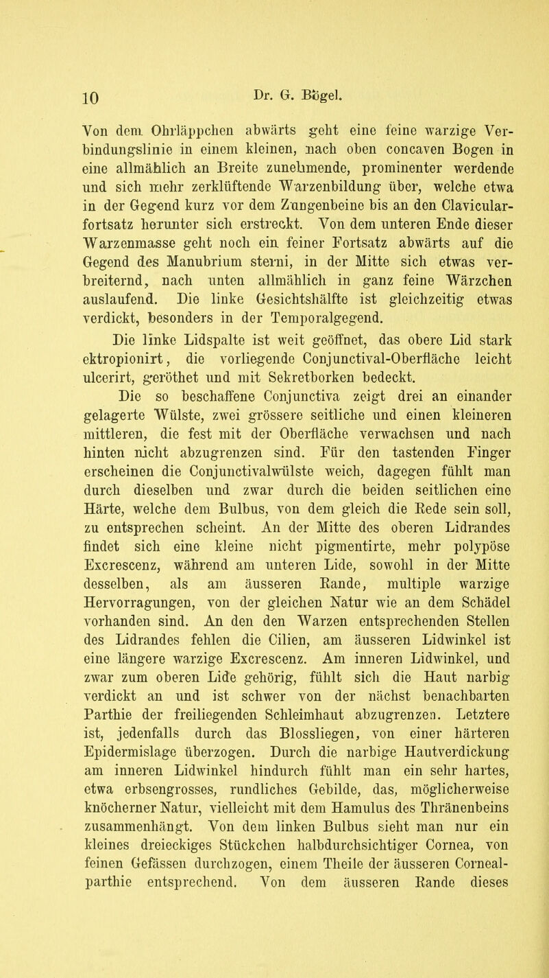 Von dem Ohrläppchen abwärts geht eine feine warzige Ver- bindungslinie in einem kleinen, nach oben concaven Bogen in eine allmählich an Breite zunehmende, prominenter werdende und sich mehr zerklüftende Warzenbildung über, welche etwa in der Gegend kurz vor dem Zungenbeine bis an den Clavicular- fortsatz herunter sich erstreckt. Von dem unteren Ende dieser Warzenmasse geht noch ein feiner Fortsatz abwärts auf die Gegend des Manubrium sterni, in der Mitte sich etwas ver- breiternd, nach unten allmählich in ganz feine Wärzchen auslaufend. Die linke Gesichtshälfte ist gleichzeitig etwas verdickt, besonders in der Temporalgegend. Die linke Lidspalte ist weit geöffnet, das obere Lid stark ektropionirt, die vorliegende Conjunctival-Oberfläche leicht ulcerirt, g'eröthet und mit Sekretborken bedeckt. Die so beschaffene Conjunctiva zeigt drei an einander gelagerte Wülste, zwei grössere seitliche und einen kleineren mittleren, die fest mit der Oberfläche verwachsen und nach hinten nicht abzugrenzen sind. Für den tastenden Finger erscheinen die Conjunctivalwülste weich, dagegen fühlt man durch dieselben und zwar durch die beiden seitlichen eine Härte, welche dem Bulbus, von dem gleich die Bede sein soll, zu entsprechen scheint. An der Mitte des oberen Lidrandes findet sich eine kleine nicht pigmentirte, mehr polypöse Excrescenz, während am unteren Lide, sowohl in der Mitte desselben, als am äusseren Bande, multiple warzige Hervorragungen, von der gleichen Natur wie an dem Schädel vorhanden sind. An den den Warzen entsprechenden Stellen des Lidrandes fehlen die Cilien, am äusseren Lidwinkel ist eine längere warzige Excrescenz. Am inneren Lidwinkel, und zwar zum oberen Lide gehörig, fühlt sich die Haut narbig verdickt an und ist schwer von der nächst benachbarten Parthie der freiliegenden Schleimhaut abzugrenzen. Letztere ist, jedenfalls durch das Blossliegen, von einer härteren Epidermislage überzogen. Durch die narbige Hautverdickung am inneren Lidwinkel hindurch fühlt man ein sehr hartes, etwa erbsengrosses, rundliches Gebilde, das, möglicherweise knöcherner Natur, vielleicht mit dem Hamulus des Thränenbeins zusammenhängt. Von dem linken Bulbus sieht man nur ein kleines dreieckiges Stückchen halbdurchsichtiger Cornea, von feinen Gefässen durchzogen, einem Theile der äusseren Corneal- parthie entsprechend. Von dem äusseren Bande dieses