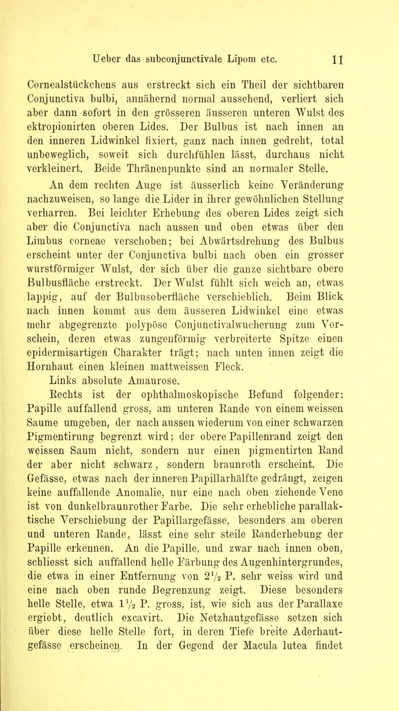 Cornealstückchens aus erstreckt sich ein Theil der sichtbaren Conjunctiva bulbi, annähernd normal aussehend, verliert sich aber dann sofort in den grösseren äusseren unteren Wulst des ektropionirten oberen Lides. Der Bulbus ist nach innen an den inneren Lidwinkel fixiert, ganz nach innen gedreht, total unbeweglich, soweit sich durchfühlen lässt, durchaus nicht verkleinert. Beide Thränenpunkte sind an normaler Stelle. An dem rechten Auge ist äusserlich keine Veränderimg nachzuweisen, so lange die Lider in ihrer gewöhnlichen Stellung verharren. Bei leichter Erhebung des oberen Lides zeigt sich aber die Conjunctiva nach aussen und oben etwas über den Limbus corneae verschoben; bei Abwärtsdrehung des Bulbus erscheint unter der Conjunctiva bulbi nach oben ein grosser wurstförmiger Wulst, der sich über die ganze sichtbare obere Bulbusfläche erstreckt. Der Wulst fühlt sich weich an, etwas lappig, auf der Bulbusoberfläche verschieblich. Beim Blick nach innen kommt aus dem äusseren Lidwinkel eine etwas mehr abgegrenzte polypöse Conjunctivalwucherung zum Vor- schein, deren etwas zungenförmig verbreiterte Spitze einen epidermisartigen Charakter trägt; nach unten innen zeigt die Hornhaut einen kleinen mattweissen Fleck. Links absolute Amaurose. Kechts ist der ophthalmoskopische Befund folgender: Papille auffallend gross, am unteren Eande von einem weissen Saume umgeben, der nach aussen wiederum von einer schwarzen Pigmentirung begrenzt wird; der oberePapillenrand zeigt den weissen Saum nicht, sondern nur einen pigmentirten Eand der aber nicht schwarz, sondern braunroth erscheint. Die Gefässe, etwas nach der inneren Papillarhälfte gedrängt, zeigen keine auffallende Anomalie, nur eine nach oben ziehende Vene ist von dunkelbraunrother Farbe. Die sehr erhebliche parallak- tische Verschiebung der Papillargefässe, besonders am oberen und unteren Eande, lässt eine sehr steile Kanderhebung der Papille erkennen. An die Papille, und zwar nach innen oben, schliesst sich auffallend helle Färbung des Augenhintergrundes, die etwa in einer Entfernung von 27a P. sehr weiss wird und eine nach oben runde Begrenzung zeigt. Diese besonders helle Stelle, etwa 172 P. gross, ist, wie sich aus der Parallaxe ergiebt, deutlich excavirt. Die Netzhautgefässe setzen sich über diese helle Stelle fort, in deren Tiefe breite Aderhaut- gefässc erscheinen. In der Gegend der Macula lutea findet