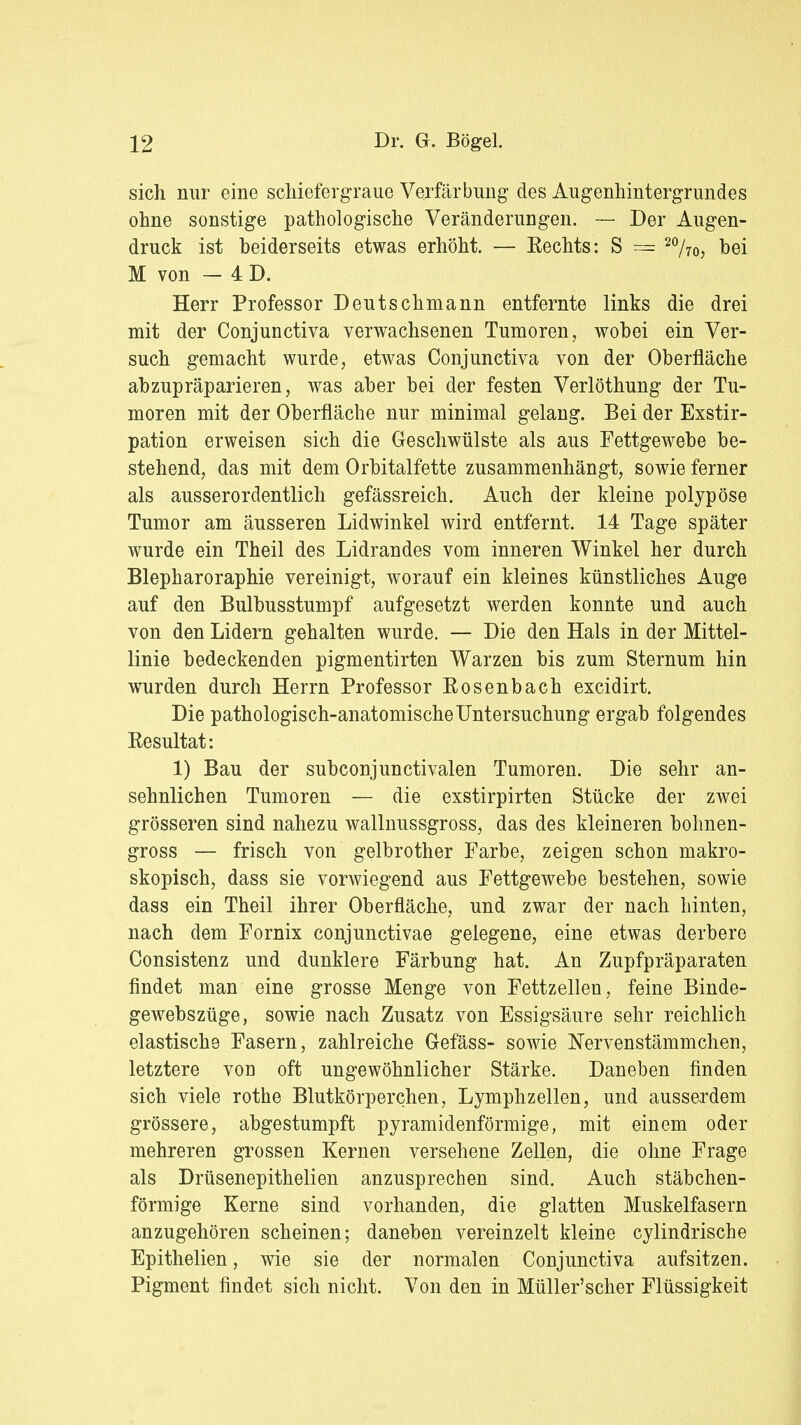 sich nur eine schiefergraue Verfärbung des Augenhintergrundes ohne sonstige pathologische Veränderungen. — Der Augen- druck ist heiderseits etwas erhöht. — Eechts: S — 20/7o, bei M von — 4 D. Herr Professor Deutschmann entfernte links die drei mit der Conjunctiva verwachsenen Tumoren, wobei ein Ver- such gemacht wurde, etwas Conjunctiva von der Oberfläche abzupräparieren, was aber bei der festen Verlöthung der Tu- moren mit der Oberfläche nur minimal gelang. Bei der Exstir- pation erweisen sich die Geschwülste als aus Fettgewebe be- stehend, das mit dem Orbitalfette zusammenhängt, sowie ferner als ausserordentlich gefässreich. Auch der kleine polypöse Tumor am äusseren Lidwinkel wird entfernt. 14 Tage später wurde ein Theil des Lidrandes vom inneren Winkel her durch Blepharoraphie vereinigt, worauf ein kleines künstliches Auge auf den Bulbusstumpf aufgesetzt werden konnte und auch von den Lidern gehalten wurde. — Die den Hals in der Mittel- linie bedeckenden pigmentirten Warzen bis zum Sternum hin wurden durch Herrn Professor Rosenbach excidirt. Die pathologisch-anatomische Untersuchung ergab folgendes Resultat: 1) Bau der subconjunctivalen Tumoren. Die sehr an- sehnlichen Tumoren — die exstirpirten Stücke der zwei grösseren sind nahezu wallnussgross, das des kleineren bohnen- gross — frisch von gelbrother Farbe, zeigen schon makro- skopisch, dass sie vorwiegend aus Fettgewebe bestehen, sowie dass ein Theil ihrer Oberfläche, und zwar der nach hinten, nach dem Fornix conjunctivae gelegene, eine etwas derbere Consistenz und dunklere Färbung hat. An Zupfpräparaten findet man eine grosse Menge von Fettzellen, feine Binde- gewebszüge, sowie nach Zusatz von Essigsäure sehr reichlich elastische Fasern, zahlreiche Gefäss- sowie Nervenstämmchen, letztere von oft ungewöhnlicher Stärke. Daneben finden sich viele rothe Blutkörperchen, Lymphzellen, und ausserdem grössere, abgestumpft pyramidenförmige, mit einem oder mehreren grossen Kernen versehene Zellen, die ohne Frage als Drüsenepithelien anzusprechen sind. Auch stäbchen- förmige Kerne sind vorhanden, die glatten Muskelfasern anzugehören scheinen; daneben vereinzelt kleine cylindrische Epithelien, wie sie der normalen Conjunctiva aufsitzen. Pigment findet sich nicht. Von den in Müller'scher Flüssigkeit