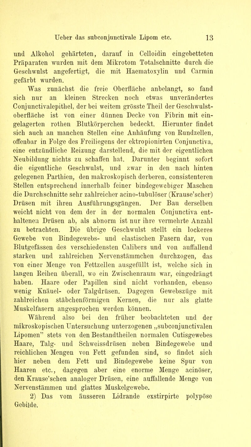 und Alkohol gehärteten, darauf in Celloidin eingebetteten Präparaten wurden mit dem Mikrotom Totalschnitte durch die Geschwulst angefertigt, die mit Haematoxylin und Carmin gefärbt wurden. Was zunächst die freie Oberfläche anbelangt, so fand sich nur an kleinen Strecken noch etwas unverändertes Conjunctivalepithel, der bei weitem grösste Theil der Geschwulst- oberfläche ist von einer dünnen Decke von Fibrin mit ein- gelagerten rothen Blutkörperchen bedeckt. Hierunter findet sich auch an manchen Stellen eine Anhäufung von Rundzellen, offenbar in Folge des Freiliegens der ektropionirten Conjunctiva, eine entzündliche Reizung darstellend, die mit der eigentlichen Neubildung nichts zu schaffen hat. Darunter beginnt sofort die eigentliche Geschwulst, und zwar in den nach hinten gelegenen Parthien, den makroskopisch derberen, consistenteren Stellen entsprechend innerhalb feiner bindegewebiger Maschen die Durchschnitte sehr zahlreicher acino-tubulöser (Krause'scher) Drüsen mit ihren Ausführungsgängen. Der Bau derselben weicht nicht von dem der in der normalen Conjunctiva ent- haltenen Drüsen ab, als abnorm ist nur ihre vermehrte Anzahl zu betrachten. Die übrige Geschwulst stellt ein lockeres Gewebe von Bindegewebs- und elastischen Fasern dar, von Blutgefässen des verschiedensten Calibers und von auffallend starken und zahlreichen Nervenstämmchen durchzogen, das von einer Menge von Fettzellen ausgefüllt ist, welche sich in langen Reihen überall, wo ein Zwischenraum war, eingedrängt haben. Haare oder Papillen sind nicht vorhanden, ebenso wenig Knäuel- oder Talgdrüsen. Dagegen Gewebszüge mit zahlreichen stäbchenförmigen Kernen, die nur als glatte Muskelfasern angesprochen werden können. Während also bei den früher beobachteten und der mikroskopischen Untersuchung unterzogenen „subconjunctivalen Lipomen stets von den Bestandtheilen normalen Cutisgewebes Haare, Talg- und Schweissdrüsen neben Bindegewebe und reichlichen Mengen von Fett gefunden sind, so findet sich hier neben dem Fett und Bindegewebe keine Spur von Haaren etc., dagegen aber eine enorme Menge acinöser, den Krause'schen analoger Drüsen, eine auffallende Menge von Nervenstämmen und glattes Muskelgewebe. 2) Das vom äusseren Lidrande exstirpirte polypöse Gebilde.