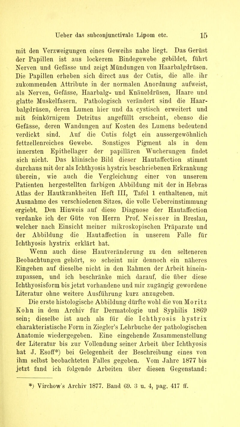 mit den Verzweigungen eines Geweihs nahe liegt. Das Gerüst der Papillen ist aus lockerem Bindegewebe gebildet, führt Nerven und Gefässe und zeigt Mündungen von Haarbalgdrüsen. Die Papillen erheben sich direct aus der Cutis, die alle- ihr zukommenden Attribute in der normalen Anordnung aufweist, als Nerven, Gefässe, Haarbalg- und Knäueldrüsen, Haare und glatte Muskelfasern. Pathologisch verändert sind die Haar- balgdrüsen, deren Lumen hier und da cystisch erweitert und mit feinkörnigem Detritus angefüllt erscheint, ebenso die Gefässe, deren Wandungen auf Kosten des Lumens bedeutend verdickt sind. Auf die Cutis folgt ein aussergewöhnlich fettzellenreiches Gewebe. Sonstiges Pigment als in dem innersten Epithellager der papillären Wucherungen findet sich nicht. Das klinische Bild dieser Hautaffection stimmt durchaus mit der als Ichthyosis hystrix beschriebenen Erkrankung überein, wie auch die Vergleichung einer von unserem Patienten hergestellten farbigen Abbildung mit der in Hebras Atlas der Hautkrankheiten Heft III, Tafel 1 enthaltenen, mit Ausnahme des verschiedenen Sitzes, die volle Uebereinstimmung ergiebt. Den Hinweis auf diese Diagnose der Hautaffection verdanke ich der Güte von Herrn Prof. Neisser in Breslau, welcher nach Einsicht meiner mikroskopischen Präparate und der Abbildung die Hautaffection in unserem Falle für Ichthyosis hystrix erklärt hat. Wenn auch diese Hautveränderung zu den selteneren Beobachtungen gehört, so scheint mir dennoch ein näheres Eingehen auf dieselbe nicht in den Eahmen der Arbeit hinein- zupassen, und ich beschränke mich darauf, die über diese Ichthyosisform bis jetzt vorhandene und mir zugängig gewordene Literatur ohne weitere Ausführung kurz anzugeben. Die erste histologische Abbildung dürfte wohl die von Moritz Kohn in dem Archiv für Dermatologie und Syphilis 1869 sein; dieselbe ist auch als für die Ichthyosis hystrix charakteristische Form in Ziegler's Lehrbuche der pathologischen Anatomie wiedergegeben. Eine eingehende Zusammenstellung der Literatur bis zur Vollendung seiner Arbeit über Ichthyosis hat J. Esoff*) bei Gelegenheit der Beschreibung eines von ihm selbst beobachteten Falles gegeben. Vom Jahre 1877 bis jetzt fand ich folgende Arbeiten über diesen Gegenstand: *) Virchow's Archiv 1877. Band 69. 3 u. 4, pag. 417 ff.