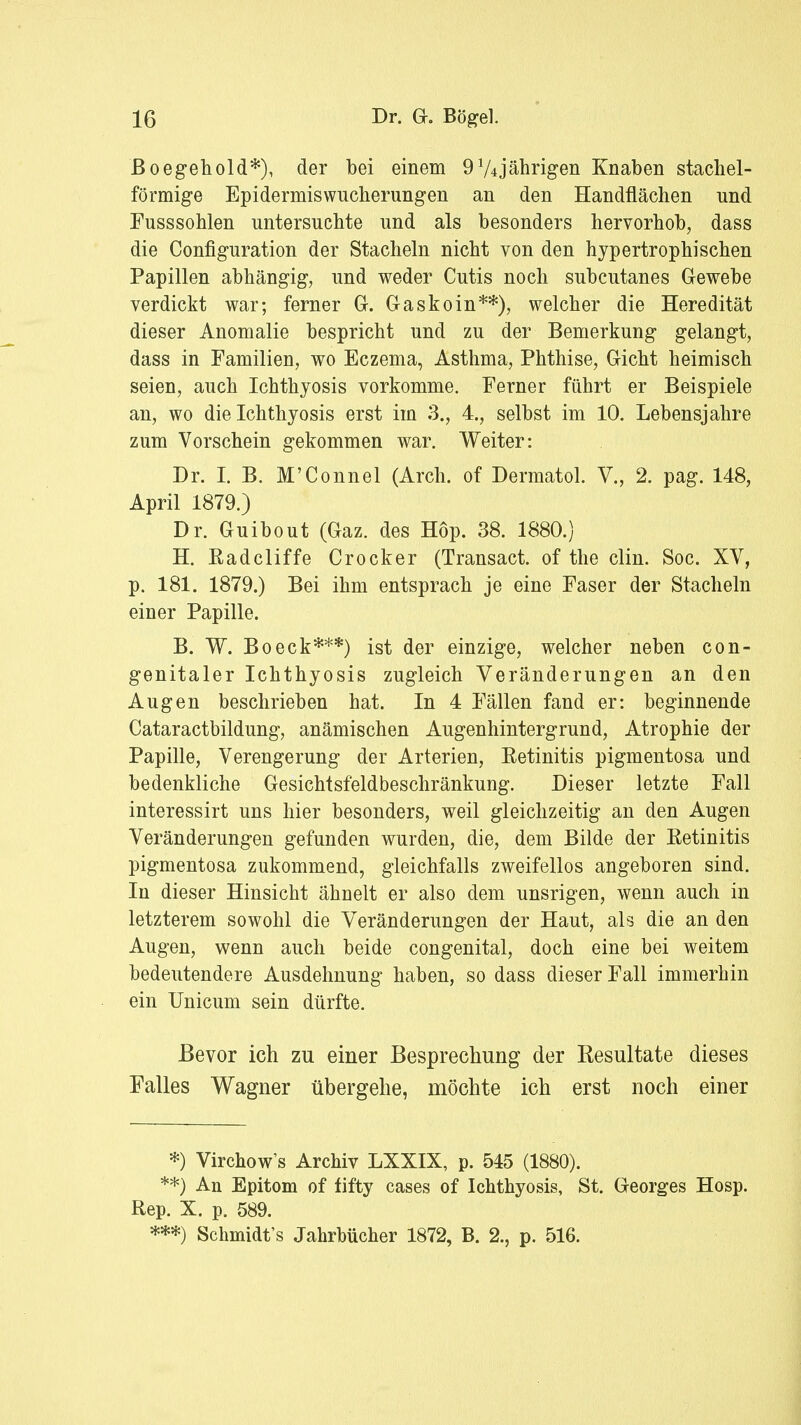 B oegehold*), der bei einem 974jährigen Knaben stachel- förmige Epidermiswucherungen an den Handflächen nnd Fusssohlen untersuchte und als besonders hervorhob, dass die Configuration der Stacheln nicht von den hypertrophischen Papillen abhängig, und weder Cutis noch subcutanes Gewebe verdickt war; ferner Gl. Gaskoin**), welcher die Heredität dieser Anomalie bespricht und zu der Bemerkung gelangt, dass in Familien, wo Eczema, Asthma, Phthise, Gicht heimisch seien, auch Ichthyosis vorkomme. Ferner führt er Beispiele an, wo die Ichthyosis erst im 3., 4., selbst im 10. Lebensjahre zum Vorschein gekommen war. Weiter: Dr. I. B. M'Connel (Arch. of Dermatol. V., 2. pag. 148, April 1879.) Dr. Guibout (Gaz. des Hop. 38. 1880.) H. Radcliffe Crocker (Transact. of the clin. Soc. XV, p. 181. 1879.) Bei ihm entsprach je eine Faser der Stacheln einer Papille. B. W. Boeck***) ist der einzige, welcher neben con- genitaler Ichthyosis zugleich Veränderungen an den Augen beschrieben hat. In 4 Fällen fand er: beginnende Cataractbildung, anämischen Augenhintergrund, Atrophie der Papille, Verengerung der Arterien, Retinitis pigmentosa und bedenkliche Gesichtsfeldbeschränkung. Dieser letzte Fall interessirt uns hier besonders, weil gleichzeitig an den Augen Veränderungen gefunden wurden, die, dem Bilde der Retinitis pigmentosa zukommend, gleichfalls zweifellos angeboren sind. In dieser Hinsicht ähnelt er also dem unsrigen, wenn auch in letzterem sowohl die Veränderungen der Haut, als die an den Augen, wenn auch beide congenital, doch eine bei weitem bedeutendere Ausdehnung haben, so dass dieser Fall immerhin ein Unicum sein dürfte. Bevor ich zu einer Besprechung der Resultate dieses Falles Wagner übergehe, möchte ich erst noch einer *) Virchow's Archiv LXXIX, p. 545 (1880). **) An Epitom of fifty cases of Ichthyosis, St. Georges Hosp. Rep. X. p. 589. ***) Schmidt's Jahrbücher 1872, B. 2., p. 516.