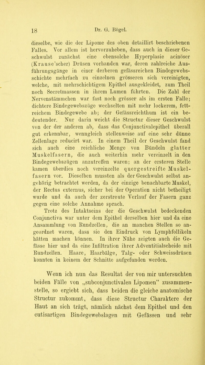 dieselbe, wie die der Lipome des oben detaillirt beschriebenen Falles. Vor allem ist hervorzuheben, dass auch in dieser Ge- schwulst zunächst eine ebensolche Hyperplasie acinöser (Krause'scher) Drüsen vorhanden war, deren zahlreiche Aus- führungsgänge in einer derberen gefässreichen Bindegewebs- schichte mehrfach zu einzelnen grösseren sich vereinigten, welche, mit mehrschichtigem Epithel ausgekleidet, zum Theil noch Secretmassen in ihrem Lumen führten. Die Zahl der Nervenstämmchen war fast noch grösser als im ersten Falle; dichtere Bindegewebszüge wechselten mit mehr lockerem, fett- reichem Bindegewebe ab; der Gefässreichthum ist ein be- deutender. Nur darin weicht die Structur dieser Geschwulst von der der anderen ab, dass das Conjunctivalepithel überall gut erkennbar, wenngleich stellenweise auf eine sehr dünne Zellenlage reducirt war. In einem Theil der Geschwulst fand sich auch eine reichliche Menge von Bündeln glatter Muskelfasern, die auch weiterhin mehr vereinzelt in den Bindegewebszügen anzutreffen waren; an der ersteren Stelle kamen überdies noch vereinzelte quergestreifte Muskel- fasern vor. Dieselben mussten als der Geschwulst selbst an- gehörig betrachtet werden, da der einzige benachbarte Muskel, der Rectus externus, sicher bei der Operation nicht betheiligt wurde und da auch der zerstreute Verlauf der Fasern ganz gegen eine solche Annahme sprach. Trotz des Intaktseins der die Geschwulst bedeckenden Conjunctiva war unter dem Epithel derselben hier und da eine Ansammlung von Rundzellen, die an manchen Stellen so an- geordnet waren, dass sie den Eindruck von Lymphfollikeln hätten machen können. In ihrer Nähe zeigten auch die Ge- fässe hier und da eine Infiltration ihrer Adventitialscheide mit Rundzellen. Haare, Haarbälge, Talg- oder Schweissdrüsen konnten in keinem der Schnitte aufgefunden werden. Wenn ich nun das Resultat der von mir untersuchten beiden Fälle von „subconjunctivalen Lipomen zusammen- stelle, so ergiebt sich, dass beiden die gleiche anatomische Structur zukommt, dass diese Structur Charaktere der Haut an sich trägt, nämlich nächst dem Epithel und den cutisartigen Bindegewebslagen mit Gefässen und sehr